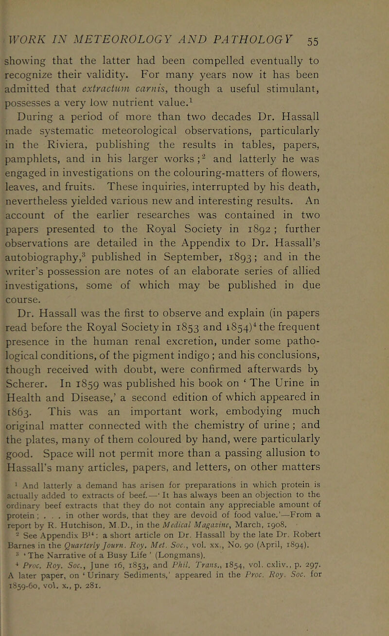 showing that the latter had been compelled eventually to recognize their validity. For many years now it has been admitted that extractum carnis, though a useful stimulant, possesses a very low nutrient value.^ During a period of more than two decades Dr. Hassall made systematic meteorological observations, particularly in the Riviera, publishing the results in tables, papers, pamphlets, and in his larger works and latterly he was engaged in investigations on the colouring-matters of flowers, leaves, and fruits. These inquiries, interrupted by his death, nevertheless yielded various new and interesting results. An account of the earlier researches was contained in two papers presented to the Royal Society in 1892; further observations are detailed in the Appendix to Dr. Hassall’s autobiography,^ published in September, 1893; and in the writer’s possession are notes of an elaborate series of allied investigations, some of which may be published in due course. Dr. Hassall was the first to observe and explain (in papers read before the Royal Society in 1853 and 1854)^ the frequent presence in the human renal excretion, under some patho- logical conditions, of the pigment indigo ; and his conclusions, though received with doubt, were confirmed afterwards b^ Scherer. In 1859 was published his book on ‘ The Urine in Health and Disease,’ a second edition of which appeared in [863. This was an important work, embodying much original matter connected with the chemistry of urine ; and the plates, many of them coloured by hand, were particularly good. Space will not permit more than a passing allusion to Hassall’s many articles, papers, and letters, on other matters 1 And latterly a demand has arisen for preparations in which protein is actually added to extracts of beef.—‘ It has always been an objection to the ordinary beef extracts that they do not contain any appreciable amount of protein; in other words, that they are devoid of food value.’—From a report by R. Hutchison, M.D., in the Medical Magazine, March, 1908. See Appendix B'-*: a short article on Dr. Hassall by the late Dr. Robert Barnes in the Quarterly Journ. Roy. Met. Soc., vol. xx.. No. 90 (April, 1894). ■* ‘The Narrative of a Busy Life ’ (Longmans). •* Proc. Roy. Soc., June 16, 1853, and Phil. Trans., 1854, vol. cxliv., p. 297. A later paper, on ‘Urinary Sediments,’ appeared in the Proc. Roy. Soc. for 1859-60, vo\. X,, p. 281.