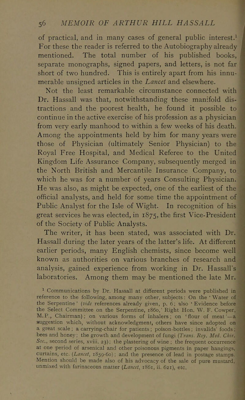 of practical, and in many cases of general public interest^ For these the reader is referred to the Autobiography already mentioned. The total number of his published books, separate monographs, signed papers, and letters, is not far short of two hundred. This is entirely apart from his innu- merable unsigned articles in the Lancet and elsewhere. Not the least remarkable circumstance connected with Dr. Hassall was that, notwithstanding these manifold dis- tractions and the poorest health, he found it possible to continue in the active exercise of his profession as a physician from very early manhood to within a few weeks of his death. Among the appointments held by him for many years were those of Physician (ultimately Senior Physician) to the Royal Free Hospital, and Medical Referee to the United Kingdom Life Assurance Company, subsequently merged in the North British and Mercantile Insurance Company, to which he was for a number of years Consulting Physician. He was also, as might be expected, one of the earliest of the official analysts, and held for some time the appointment of Public Analyst for the Isle of Wight. In recognition of his great services he was elected, in 1875, the first Vice-President of the Society of Public Analysts. The writer, it has been stated, was associated with Dr. Hassall during the later years of the latter’s life. At different earlier periods, many English chemists, since become well known as authorities on various branches of research and analysis, gained experience from working in Dr. Hassall's laboratories. Among them may be mentioned the late Mr. * Communications by Dr. Hassall at different periods were published in reference to the following, among many other, subjects: On the ‘ Water of the Serpentine’ (vide references already given, p. 6; also ‘Evidence before the Select Committee on the Serpentine, 1S60,' Right Hon. W. F. Cowper, M.P., Chairman): on various forms of inhalers; on ‘flour of meat'—a suggestion which, without acknowledgment, others have since adopted on a great scale ; a carrying-chair for patients; poison-bottles; invalids’ foods ; bees and honey; the growth and development of fungi (Trans. Roy. Med. Chir. Soc., second series, xviii. 23); the plastering of wine ; the frequent occurrence at one period of arsenical and other poisonous pigments in paper hangings, curtains, etc. (Lancet, 1859-60); and the presence of lead in postage stamps. Mention should be made also of his advocacy of the sale of pure mustard, unmixed with farinaceous matter (Lancet, 1861, ii. 621), etc.