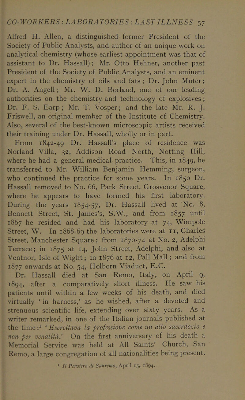Alfred H. Allen, a distinguished former President of the Society of Public Analysts, and author of an unique work on analytical chemistry (whose earliest appointment was that of assistant to Dr. Hassall); Mr. Otto Hehner, another past President of the Society of Public Analysts, and an eminent expert in the chemistry of oils and fats; Dr. John Muter; Dr. A. Angell; Mr. W. D. Borland, one of our leading authorities on the chemistry and technology of explosives ; Dr. F. S. Earp ; Mr. T. Vosper; and the late Mr. R. J. Friswell, an original member of the Institute of Chemistry. Also, several of the best-known microscopic artists received their training under Dr. Hassall, wholly or in part. From 1842-49 Dr. Hassall’s place of residence was Norland Villa, 32, Addison Road North, Notting Hill, where he had a general medical practice. This, in 1849, he transferred to Mr. W^illiam Benjamin Hemming, surgeon, who continued the practice for some years. In 1850 Dr. Hassall removed to No. 66, Park Street, Grosvenor Square, where he appears to have formed his first laboratory. During the years 1854-57, Dr. Hassall lived at No. 8, Bennett Street, St. James’s, S.W., and from 1857 until 1867 he resided and had his laboratory at 74, Wimpole Street, W. In 1868-69 the laboratories were at ii, Charles Street, Manchester Square; from 1870-74 at No. 2, Adelphi Terrace; in 1875 at 14, John Street, Adelphi, and also at Ventnor, Isle of Wight; in 1876 at 12, Pall Mall; and from 1877 onwards at No. 54, Holborn Viaduct, E.C. Dr. Hassall died at San Remo, Italy, on April 9, 1894, after a comparatively short illness. He saw his patients until within a few weeks of his death, and died virtually ‘ in harness,’ as he wished, after a devoted and strenuous scientific life, extending over sixty years. As a writer remarked, in one of the Italian journals published at the time ‘ Esercitava la professione come un alto sacerdozio e non per venalitdd On the first anniversary of his death a Memorial Service was held at All Saints’ Church, San Remo, a large congregation of all nationalities being present. ^ II Pensiero di Sanremo, April 15, 1894.