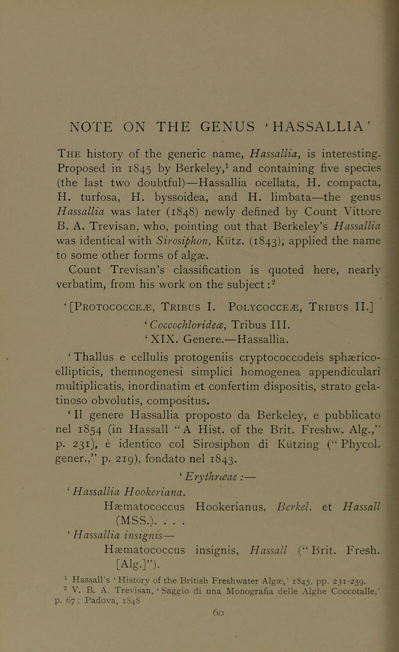 The history of the generic name, Hassallia, is interesting. Proposed in 1845 by Berkeley,^ and containing five species (the last two doubtful)—Hassallia ocellata, H. compacta, H. turfosa, H. byssoidea, and H. limbata—the genus Hassallia was later (1848) newly defined by Count Vittore B. A. Trevisan, who, pointing out that Berkeley’s Hassallia was identical with Sirosiphon, Kiitz. (1843), applied the name to some other forms of algae. Count Trevisan’s classification is quoted here, nearly verbatim, from his work on the subject ‘ [Protococce^, Tribus I. Polycocce^, Tribus II.] ‘ CoccochloridecB, Tribus III. ‘ XIX. Genere.—Hassallia. ‘ Thallus e cellulis protogeniis cryptococcodeis sphaerico- ellipticis, themnogenesi simplici homogenea appendiculari multiplicatis, inordinatim et confertim dispositis, strato gela- tinoso obvolutis, compositus. ‘ II genere Hassallia proposto da Berkeley, e pubblicato nel 1854 (in Hassall “A Hist, of the Brit. Freshw. Alg.,” p. 231), e identico col Sirosiphon di Kiitzing (“ Ph3’col. gener.,” p. 2ig), fondato nel 1843. ‘ Erythneae:— ^Hassallia Hookeriana. Haematococcus Hookerianus, Bcrkel. et Hassall (MSS.). . . . ‘ Hassallia insignis— Haematococcus insignis, Hassall (“ Brit. Fresh. [Alg.]”). ^ Hassall’s ' History of the British Freshwater Algas,’ 1S45, pp. 231-239. - V. B. A. Trevisan, ‘ Saggio di una Monografia delle Alghe Coccotalle,’ p. 67; Padova, 1S4S