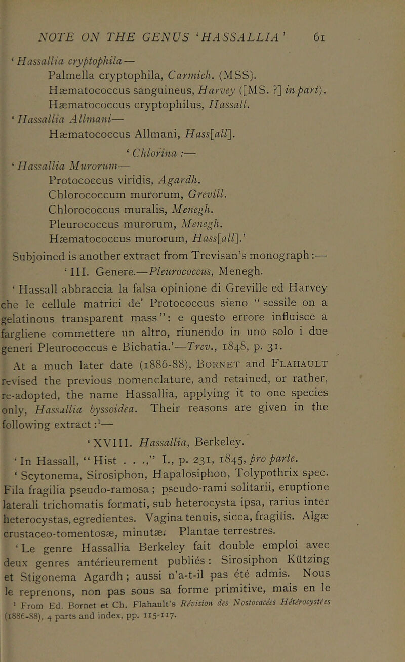 ‘ Hassailia cryptophila — Palmella cryptophila, Carmich. (MSS). Haematococcus sanguineus, Harvey ([MS. ?] inpart). Haematococcus cryptophilus, Hassall. ‘ Hassallia Allmani— Haematococcus Allmani, HasslaW]. ‘ Chlorina :— ‘Hassallia Mtirorwn— Protococcus viridis, Agardh. Chlorococcum murorum, Grevill. Chlorococcus muralis, Menegh. Pleurococcus murorum, Menegh. Haematococcus murorum, Hass[air\.' Subjoined is another extract from Trevisan’s monograph:— ‘III. Genere.—Pleurococcus, Menegh. ‘ Hassall abbraccia la falsa opinione di Greville ed Harvey che le cellule matrici de’ Protococcus sieno “ sessile on a gelatinous transparent mass”: e questo errore influisce a fargliene commettere un altro, riunendo in uno solo i due generi Pleurococcus e Bichatia.’—Trev., 1848, p. 31. At a much later date (1886-88), Bornet and Flahault revised the previous nomenclature, and retained, or rather, re-adopted, the name Hassallia, applying it to one species only, Hassallia hyssoidea. Their reasons are given in the following extract — ‘XVIII. Hassallia, Berkeley. ‘In Hassall, “Hist . . .,” I., p. 231, P^o parte. ‘ Scytonema, Sirosiphon, Hapalosiphon, Tolypothrix spec. Fila fragilia pseudo-ramosa; pseudo-rami solitarii, eruptione laterali trichomatis formati, sub heterocysta ipsa, rarius inter heterocystas, egredientes. Vagina tenuis, sicca, fragilis. Algae crustaceo-tomentosae, minutae; Plantae terrestres. ‘ Le genre Hassallia Berkeley fait double emploi avec deu-x genres anterieurement publics: Sirosiphon Kiitzing et Stigonema Agardh ; aussi n’a-t-il pas et6 admis. Nous le reprenons, non pas sous sa forme primitive, mais en le J From Ed. Bornet et Ch. Flahault’s EMsion lies Nostocachs HJh'rocysUes (i88e-88), 4 parts and index, pp. 115-117.