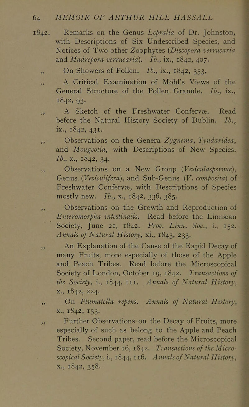 1842. Remarks on the Genus Lepralia of Dr. Johnston, with Descriptions of Six Undescribed Species, and Notices of Two other Zoophytes {Discopora veri'ucaria and Madrepora verrucaria). Ib., ix., 1842, 407. „ On Showers of Pollen. Ib., ix., 1842, 353, „ A Critical Examination of Mohl’s Views of the General Structure of the Pollen Granule. Ib., ix., 1842, 93. ,, A Sketch of the Freshwater Confervse. Read before the Natural History Society of Dublin. Ib., ix., 1842, 431. ,, Observations on the Genera Zygnema, Tyndaridea, and Mougeotia, with Descriptions of New Species. Ib., X., 1842, 34. ,, Observations on a New Group {Vesiculaspermce), Genus {Vesiculifera), and Sub-Genus {V. composita) of Freshwater Confervse, with Descriptions of Species mostly new. Ib., x., 1842, 336, 385. ,, Observations on the Growth and Reproduction of Enteromorpha intestinalis. Read before the Linnaean Society, June 21, 1842. Proc. Linn. Soc., i., 152. Annals of NaUiral History, xi., 1843, 233. ,, An Explanation of the Cause of the Rapid Decay of many Fruits, more especially of those of the Apple and Peach Tribes. Read before the Microscopical Society of London, October ig, 1842. Transactions of the Society, i., 1844, iii, Atinals of Natural History, X., 1842, 224. ,, On Pluniatella repens. Annals of Natural History, X., 1842, 153. ,, Further Observations on the Decay of Fruits, more especially of such as belong to the Apple and Peach Tribes. Second paper, read before the Microscopical Society, November 16, 1842. Ti ansactions of the Micro- scopical Society, i., 1844, nnals of Natural History, X., 1842, 358.