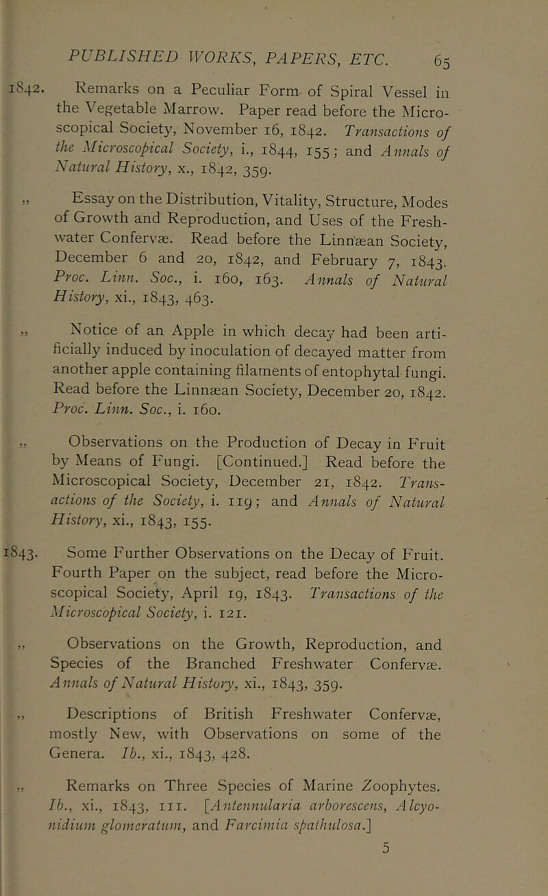 1842. Remarks on a Peculiar Form- of Spiral Vessel in the Vegetable Marrow. Paper read before the Micro- scopical Society, November 16, 1842. Transactions of the Microscopical Society, i., 1844, 155; and Annals of Natural History, x., 1842, 359. „ Essay on the Distribution, Vitality, Structure, Modes of Growth and Reproduction, and Uses of the Fresh- water Confervae. Read before the Linn'^an Society, December 6 and 20, 1842, and February 7, 1843. Proc. Linn. Soc., i. 160, 163. Annals of Natural History, xi., 1843, 463, „ Notice of an Apple in which decay had been arti- ficially induced by inoculation of decayed matter from another apple containing filaments of entophytal fungi. Read before the Linnaean Society, December 20, 1842. Proc. Linn. Soc., i. 160. „ Observations on the Production of Decay in Fruit by Means of Fungi. [Continued.] Read before the Microscopical Society, December 21, 1842. Trans- actions of the Society, i. 119; and Annals of Natural History, xi., 1843, 155. 1843. Some Further Observations on the Decay of Fruit. Fourth Paper on the subject, read before the Micro- scopical Society, April 19, 1843. Transactions of the Microscopical Society, i. 121. „ Observations on the Growth, Reproduction, and Species of the Branched Freshwater Confervae. Annals of Natural History, xi., 1843, 359. „ Descriptions of British Freshwater Confervae, mostly New, with Observations on some of the Genera. Ib., xi., 1843, 428. ,, Remarks on Three Species of Marine Zoophytes. Ib., xi., 1843, III. [Anlennularia arborescens, Alcyo- nidium glomeratum, and Earcimia spalhiUosa.'] 5