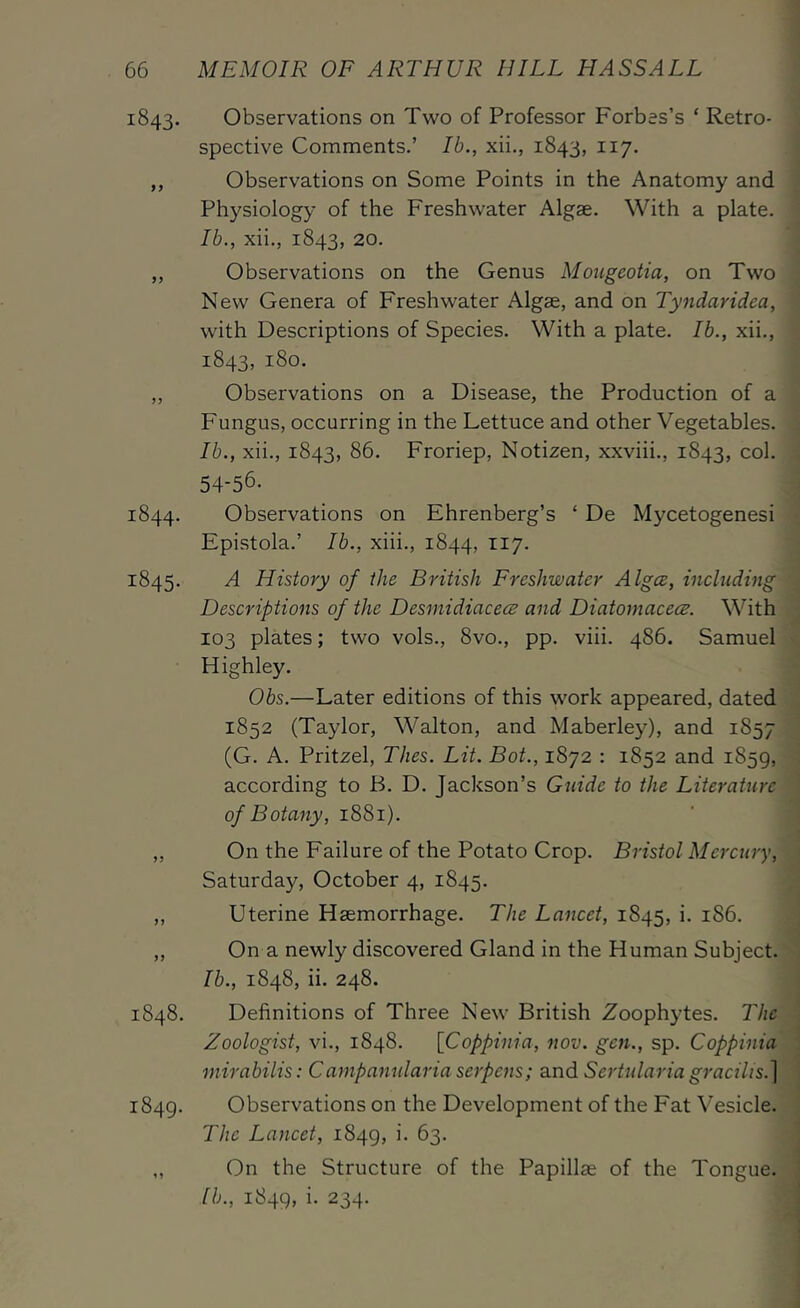 1843. Observations on Two of Professor Forbes’s ‘ Retro- spective Comments.’ Ib., xii., 1843, 117. ,, Observations on Some Points in the Anatomy and Physiology of the Freshwater Algae. With a plate. Ib., xii., 1843, 20. „ Observations on the Genus Mougeotia, on Two New Genera of Freshwater Algae, and on Tyndaridea, with Descriptions of Species. With a plate. Ib., xii., 1843, 180. „ Observations on a Disease, the Production of a Fungus, occurring in the Lettuce and other Vegetables. Ib., xii., 1843, 86. Froriep, Notizen, xxviii., 1843, col. 54-56. 1844. Observations on Ehrenberg’s ‘ De Mycetogenesi Epistola.’ Ib., xiii., 1844, 117. 1845. A History of the British Freshwater Algce, including Descriptions of the Desmidiacecs and Diatomacecs. With 103 plates; two vols., 8vo., pp. viii. 486. Samuel Highley. Obs.—Later editions of this work appeared, dated 1852 (Taylor, Walton, and Maberley), and 1857 (G. A. Pritzel, Thes. Lit. Bot., 1872 : 1852 and 1859, according to B. D. Jackson’s Guide to the Literature of Botany, 1881). ,, On the Failure of the Potato Crop. Bristol Mercury, Saturday, October 4, 1845. ,, Uterine Haemorrhage. The Lancet, 1845, i. 186. ,, On a newly discovered Gland in the Human Subject. Ib., 1848, ii. 248. 1848. Definitions of Three New British Zoophytes. The Zoologist, vi., 1848. [Coppinia, nov. gen., sp. Coppinia mirabilis: Campanularia serpens; and Sertularia gracilis.^ 1849. Observations on the Development of the Fat Vesicle. The Lancet, 1849, 63. ,, On the Structure of the Papillae of the Tongue. lb., 1849, i. 234.