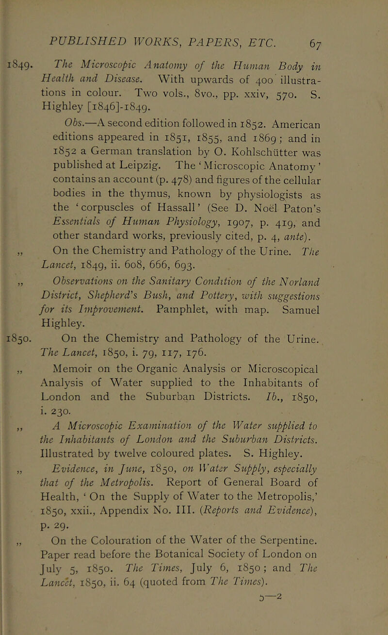 1849. The Microscopic Anatomy of the Human Body in Health and Disease. With upwards of 400 illustra- tions in colour. Two vols., 8vo., pp. xxiv, 570. S. Highley [i846]-i84g. Obs.—A second edition followed in 1852. American editions appeared in 1851, 1855, and i86g; and in 1852 a German translation by O. Kohlschutter was published at Leipzig. The ‘ Microscopic Anatomy ’ contains an account (p. 478) and figures of the cellular bodies in the thymus, known by physiologists as the ‘corpuscles of Hassall’ (See D. Noel Paton’s Essentials of Human Physiology, 1907, p. 419, and other standard works, previously cited, p. 4, ante). „ On the Chemistry and Pathology of the Urine. The Lancet, 1849, ii. 608, 666, 693. „ Observations on the Sanitary Condition of the Norland District, Shepherd's Bush, and Pottery, with suggestions for its Improvement. Pamphlet, with map. Samuel Highley. 1850. On the Chemistry and Pathology of the Urine. The Lancet, 1850, i. 79, 117, 176. „ Memoir on the Organic Analysis or Microscopical Analysis of Water supplied to the Inhabitants of London and the Suburban Districts. Ib., 1850, i. 230. ,, A Microscopic Examination of the Water siipplied to the Inhabitants of London and the Suburban Districts. Illustrated by twelve coloured plates. S. Highley. „ Evidence, in June, 1850, on Water Supply, especially that of the Metropolis. Report of General Board of Health, ‘ On the Supply of Water to the Metropolis,’ 1850, xxii.. Appendix No. III. {Reports and Evidence), p. 29. „ On the Colouration of the Water of the Serpentine. Paper read before the Botanical Society of London on July 5, 1850. The Times, July 6, 1850; and The Lancet, 1850, ii. 64 (quoted from The Times).