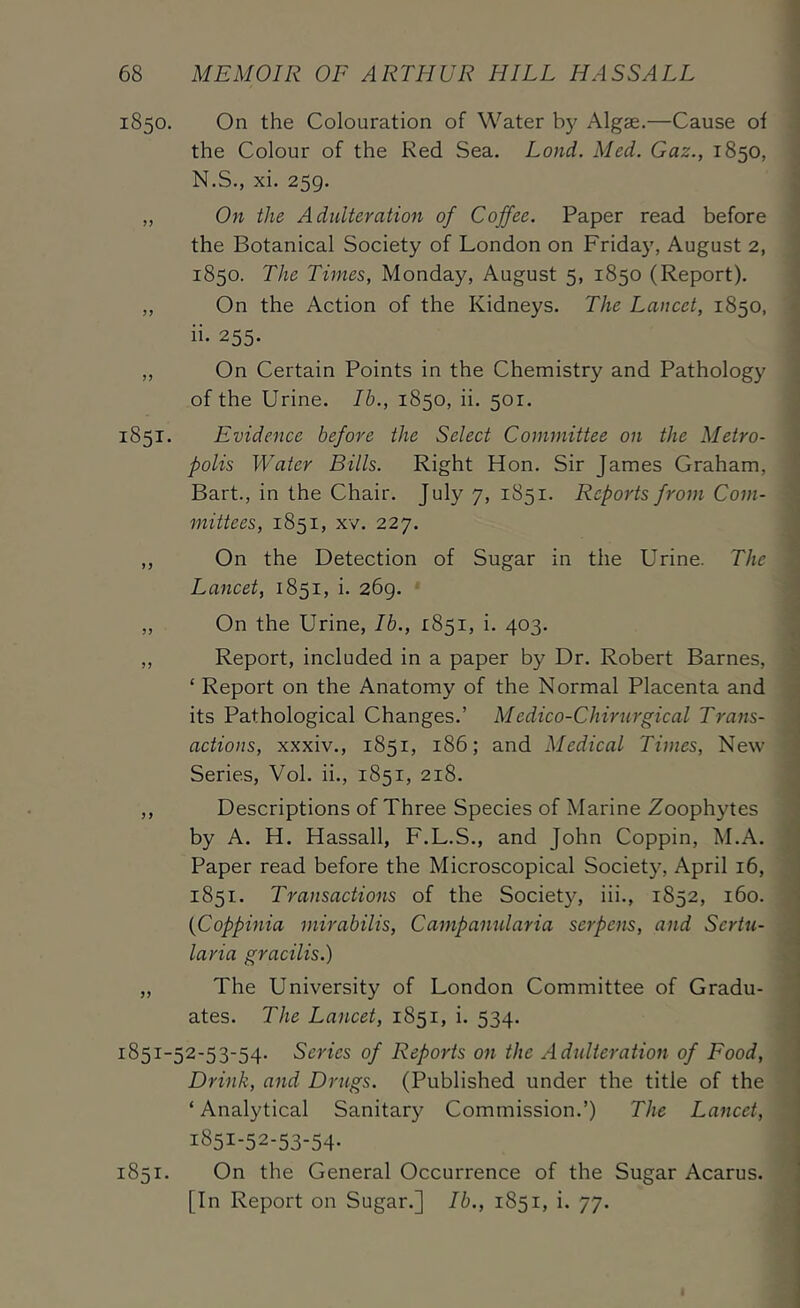1850. 1851. On the Colouration of Water b)' Algae.—Cause of the Colour of the Red Sea. Land. Med. Gaz., 1850, N.S., xi. 259. On the Adulteration of Coffee. Paper read before the Botanical Society of London on Friday, August 2, 1850. The Times, Monday, August 5, 1850 (Report). On the Action of the Kidneys. The Lancet, 1850, ii. 255. On Certain Points in the Chemistry and Pathology i of the Urine. Ib., 1850, ii. 501. ^ Evidence before the Select Committee on the Metro- jl polis Water Bills. Right Hon. Sir James Graham, * Bart., in the Chair. July 7, 1851. Reports from Com- mittees, 1851, xv. 227. 4 On the Detection of Sugar in the Urine. The J Lancet, 1851, i. 269. I On the Urine, Ib., 1851, i. 403. J Report, included in a paper by Dr. Robert Barnes, ^ ‘ Report on the Anatomy of the Normal Placenta and ; its Pathological Changes.’ Medico-Chirurgical Trans- actions, xxxiv., 1851, 186; and Medical Times, New Series, Vol. ii., 1851, 218. ^ Descriptions of Three Species of Marine Zoophytes by A. H. Hassall, F.L.S., and John Coppin, M.A. ^ Paper read before the Microscopical Society, April 16, ) 1851. Transactions of the Society, iii., 1852, 160. ' {Coppinia mirabilis, Campanularia serpens, and Sertu- laria gracilis.) o The University of London Committee of Gradu- ■ ates. The Lancet, 1851, i. 534. • 1851-52-53-54. Series of Reports on the Adulteration of Food, Drink, and Drugs. (Published under the title of the ‘ Analytical Sanitary Commission.’) The Lancet, 1851-52-53-54. 1851. On the General Occurrence of the Sugar Acarus. [In Report on Sugar.] Ib., 1851, i. 77.