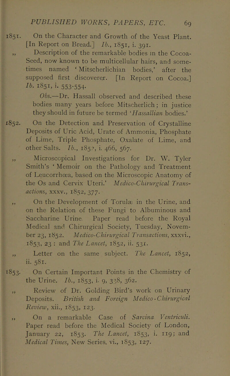 1851. On the Character and Growth of the Yeast Plant. [In Report on Bread.] Ib., 1851, i. 391. „ Description of the remarkable bodies m the Cocoa- Seed, now known to be multicellular hairs, and some- times named ‘ Mitscherlichian bodies,’ after the supposed first discoverer. [In Report on Cocoa.] Ib. 1851, i. 553-554. Obs.—Dr. Hassall observed and described these bodies many years before Mitscherlich; in justice they should in future be termed ‘Hassallian bodies.’ 1852. On the Detection and Preservation of Crystalline Deposits of Uric Acid, Urate of Ammonia, Phosphate of Lime, Triple Phosphate, Oxalate of Lime, and other Salts. Ib., 185?, i. 466, 567. ,, Microscopical Investigations for Dr. W. Tyler Smith’s ‘ Memoir on the Pathology and Treatment of Leucorrhoea, based on the Microscopic Anatomy of the Os and Cervix Uteri.’ Medico-Chirurgical Trans- actions, XXXV., 1852, 377. ,, On the Development of Torulse in the Urine, and on the Relation of these Fungi to Albuminous and Saccharine Urine. Paper read before the Royal Medical and Chirurgical Societ}'^, Tuesday, Novem- ber 23, 1852. Medico-Chiriirgical Transactions, xxxvi., 1853, 23 : and The Lancet, 1852, ii. 531. ,, Letter on the same subject. The Lancet, 1852, ii. 581. ^853- On Certain Important Points in the Chemistry of the Urine. Ib., 1853, i. 9, 338, 362. ,, Review of Dr. Golding Bird’s work on Urinary Deposits. British and Foreign Medico-Chirtirgi.cal Review, xii., 1853, 123. ,, On a remarkable Case of Sarcina Ventricttli. Paper read before the Medical Society of London, January 22, 1853. The Lancet, 1853, i. 119; and Medical Times, New Series, vi., 1853, 127.