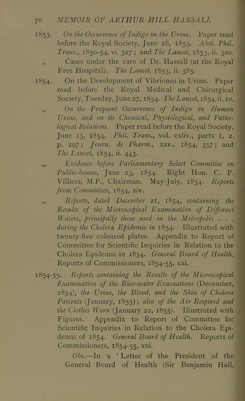 1853. On the Occurrence of Indigo in the Urine. Paper read before the Royal Society, June 16, 1853. Abst. Phil. Trans., 1850-54, vi. 327 ; and The Lancet, 1853, ii. 320. ,, Cases under the care of Dr. Hassall (at the Royal Free Hospital). The Lancet, 1853, ii. 385. 1854. On the Development of Vibriones in Urine. Paper read before the Royal Medical and Chirurgical Society, Tuesday, June 27,1854. The Lancet, '5.0. „ On the Frequent Occxirrence of Indigo in Human Urine, and on its Chemical, Physiological, and Patho- logical Relations. Paper read before the Royal Society, June 15, 1854. Phil. Trans., vol. cxliv., parts i, 2. p. 297; Journ. de Pharm., xxv., 1854, 357; and The Lancet, 1854, 443- ,, Evidence before Parliamentary Select Committee on Public-houses, June 23, 1854. Right Hon. C. P. Villiers, M.P., Chairman. May-July, 1854. Reports from Committees, 1854, xiv. ,, Reports, dated December 21, 1854, containing the Residts of the Microscopical Examination of Different Waters, principally those tised in the Metropolis . . . during the Cholera Epidemic in 1854. Illustrated with twenty-five coloured plates. Appendix to Report of Committee for Scientific Inquiries in Relation to the Cholera Epidemic in 1854. General Board of Health, Reports of Commissioners, 1854-55, xxi. 1854-55. Reports containing the Residts of the Microscopical Examination of the Rice-water Evacuations (December, 1854), Urine, the Blood, and the Skin of Cholera Patients (January, 1855); Air Respired and the Clothes Worn (January 22, 1855). Illustrated with Figures. Appendix to Report of Committee for Scientific Inquiries in Relation to the Cholera Epi- demic of 1854. General Board of Health. Reports of Commissioners, 1854-55, Obs.—In a ‘ Letter of the President of the General Board of Health (Sir Benjamin Hall,