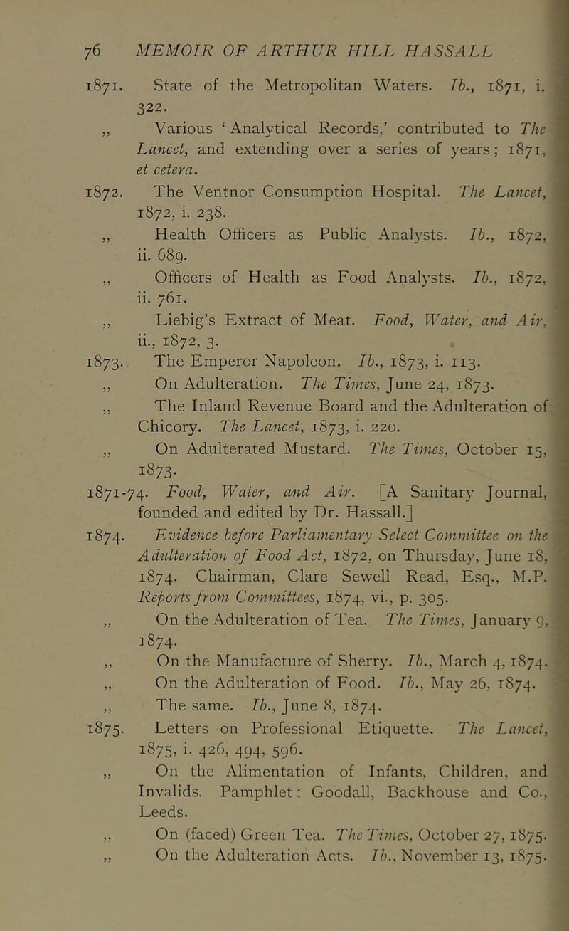 1871. State of the Metropolitan Waters. Ib., 1871, i. 322. „ Various ‘ Analytical Records,’ contributed to The Lancet, and extending over a series of years; 1871, et cetera. 1872. The Ventnor Consumption Hospital. The Lancet, 1872. i. 238. ,, Health Officers as Public Analysts. Ib., 1872, ii. 68g. ,, Officers of Health as Food Analysts. Ib., 1872, ii. 761. „ Liebig’s Extract of Meat. Food, Water, and Air, ii., 1872, 3. 1873. The Emperor Napoleon. Ib., 1873, i. 113. ,, On Adulteration. The Times, June 24, 1873. „ The Inland Revenue Board and the Adulteration of Chicory. The Lancet, 1873, i. 220. „ On Adulterated Mustard. The Times, October 15, 1873. 1871-74. Food, Water, and Air. [A Sanitary Journal, founded and edited by Dr. Hassall.J 1874. Evidence before Parliamentary Select Committee on the Adulteration of Food Act, 1872, on Thursday, June 18, 1874. Chairman, Clare Sewell Read, Esq., M.P. Reports from Committees, 1874, vi., p. 305. „ On the Adulteration of Tea. The Times, January o, 1874. ,, On the Manufacture of Sherry. Ib., March 4,1874. ,, On the Adulteration of Food. Ib., May 26, 1874. ,, The same. Ib., June 8, 1874. 1875. Letters on Professional Etiquette. The Lancet, 1875, i. 426, 494, 596. „ On the Alimentation of Infants, Children, and Invalids. Pamphlet: Goodall, Backhouse and Co., Leeds. „ On (faced) Green Tea. The Times, October 27,1875. ,, On the Adulteration Acts. Ib., November 13, 1875.