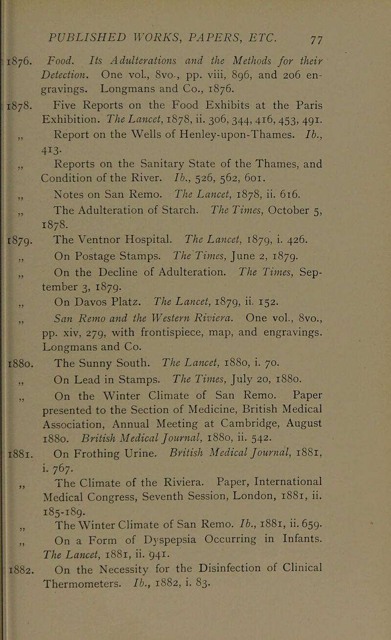 1876. Food. Its Adulterations and the Methods for their Detection. One voL, 8vo-, pp. viii, 8g6, and 206 en- gravings. Longmans and Co., 1876. 1878. Five Reports on the Food Exhibits at the Paris Exhibition. The Lancet, 1878, ii. 306, 344, 416, 453, 491. „ Report on the Wells of Henley-upon-Thames. Ib., 413- „ Reports on the Sanitary State of the Thames, and Condition of the River. Ib., 526, 562, 601. „ Notes on San Remo. The Lancet, 1878, ii. 616. „ The Adulteration of Starch. The Times, October 5, 1878. [879. The Ventnor Hospital. The Lancet, 1879, i. 426. ,, On Postage Stamps. The Times, June 2, 1879. „ On the Decline of Adulteration. The Times, Sep- tember 3, 1879. „ On Davos Platz. The Lancet, 1879, ii. 152. „ San Remo and the Western Riviera. One voL, 8vo., pp. xiv, 279, with frontispiece, map, and engravings. Longmans and Co. 1880. The Sunny South. The Lancet, 1880, i. 70. „ On Lead in Stamps. The Times, July 20, 1880. „ On the Winter Climate of San Remo. Paper presented to the Section of Medicine, British Medical Association, Annual Meeting at Cambridge, August 1880. British Medical Journal, 1880, ii. 542. 1881. On Frothing Urine. British Medical Journal, 1881, i. 767. „ The Climate of the Riviera. Paper, International Medical Congress, Seventh Session, London, 1881, ii. 185-189. „ The Winter Climate of San Remo. Ib., 1881, ii. 659. „ On a Form of Dyspepsia Occurring in Infants. The Lancet, 1881, ii. 941. 1882. On the Necessity for the Disinfection of Clinical Thermometers. Ib., 1882, i. 83.