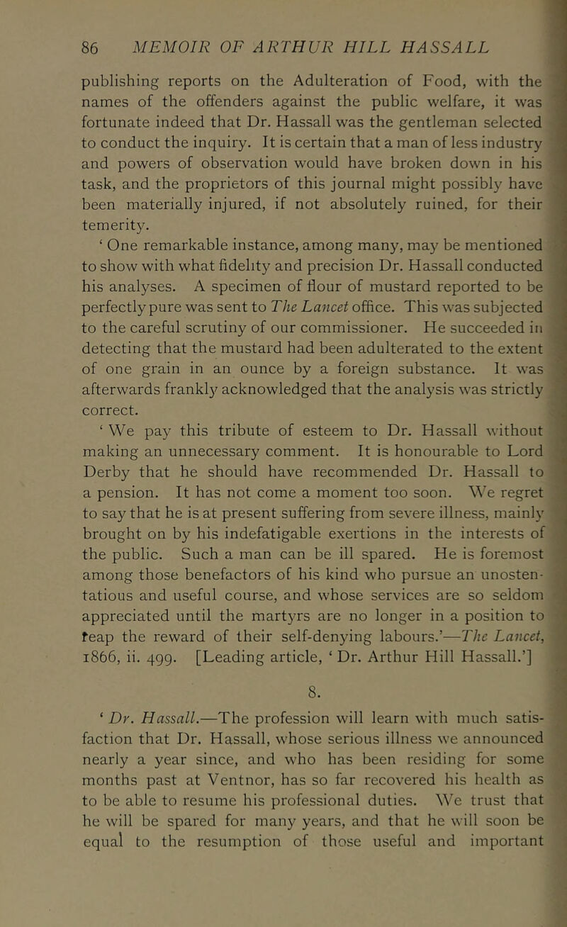 publishing reports on the Adulteration of Food, with the ' names of the offenders against the public welfare, it was ' fortunate indeed that Dr. Hassail was the gentleman selected ’ to conduct the inquiry. It is certain that a man of less industry ' and powers of observation would have broken down in his task, and the proprietors of this journal might possibly have been materially injured, if not absolutely ruined, for their temerity. • ‘ One remarkable instance, among many, may be mentioned to show with what fidelity and precision Dr. Hassall conducted his analyses. A specimen of flour of mustard reported to be perfectly pure was sent to T/ie Lancet office. This was subjected to the careful scrutiny of our commissioner. He succeeded in detecting that the mustard had been adulterated to the extent ; of one grain in an ounce by a foreign substance. It was afterwards frankl}^ acknowledged that the analysis was strictly correct. ‘ We pay this tribute of esteem to Dr. Hassall without ^ making an unnecessary comment. It is honourable to Lord ^ Derby that he should have recommended Dr. Hassall to a pension. It has not come a moment too soon, ^^'e regret | to say that he is at present suffering from severe illness, mainly I brought on by his indefatigable exertions in the interests of j the public. Such a man can be ill spared. He is foremost 1 among those benefactors of his kind who pursue an unosten- i tatious and useful course, and whose services are so seldom I appreciated until the martyrs are no longer in a position to ^ feap the reward of their self-denying labours.’—The Lancet, ; 1866, ii. 499. [Leading article, ‘ Dr. Arthur Hill Hassall.’] i 8. ‘ Dr. Hassall.—The profession will learn with much satis- faction that Dr. Hassall, whose serious illness we announced nearly a year since, and who has been residing for some months past at Ventnor, has so far recovered his health as to be able to resume his professional duties. We trust that he will be spared for many years, and that he will soon be equal to the resumption of those useful and important