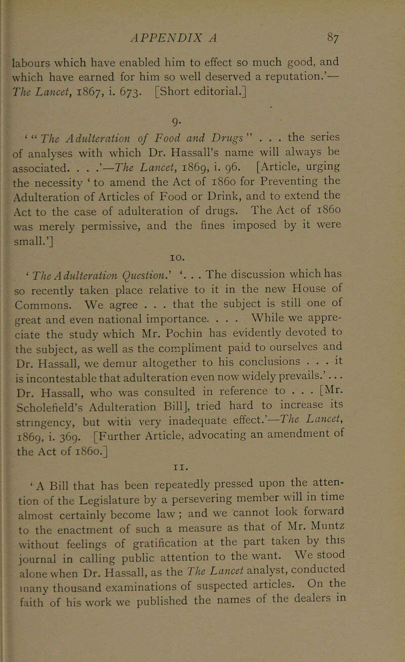 labours which have enabled him to effect so much good, and which have earned for him so well deserved a reputation.’— The Lancet, 1867, i. 673. [Short editorial.] 9- ‘“The Adulteration of Food and Drugs” . . . the series of analyses with which Dr. Hassall’s name will always be associated. . . .’—The Lancet, i86g, i. g6. [Article, urging the necessity ‘ to amend the Act of i860 for Preventing the Adulteration of Articles of Food or Drink, and to extend the Act to the case of adulteration of drugs. The Act of i860 was merely permissive, and the fines imposed by it were small.’] 10. ‘ The Adulteration Question.' . . The discussion which has so recently taken place relative to it in the new House of Commons. We agree . . . that the subject is still one of great and even national importance. . . . While we appre- ciate the study which Mr. Pochin has evidently devoted to the subject, as well as the compliment paid to ourselves and Dr. Hassall, we demur altogether to his conclusions ... it is incontestable that adulteration even now widely prevails. ... Dr. Hassall, who was consulted in reference to . . . [Mr. Scholefield’s Adulteration Bill], tried hard to increase its stringency, but with very inadequate effect.’ The Lancet, 1869, i. 369. [Further Article, advocating an amendment of the Act of i860.] 11. ‘ A Bill that has been repeatedly pressed upon the atten- tion of the Legislature by a persevering member will in time almost certainly become law ; and we cannot look forward to the enactment of such a measure as that of Mr. Muntz without feelings of gratification at the part taken by this journal in calling public attention to the want. We stood alone when Dr. Hassall, as the The Lancet analyst, conducted many thousand examinations of suspected articles. On the faith of his work we published the names of the dealers in