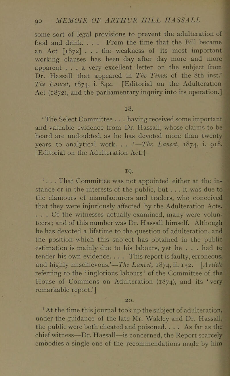 go some sort of legal provisions to prevent the adulteration of food and drink, . . . From the time that the Bill became an Act [1872] . . . the weakness of its most important working clauses has been day after day more and more apparent ... a very excellent letter on the subject from Dr. Hassall that appeared in The Times of the 8th inst.’ The Lancet, 1874, i. 842. [Editorial on the Adulteration Act (1872), and the parliamentary inquiry into its operation.] 18. ‘The Select Committee . . . having received some important and valuable evidence from Dr. Hassall, whose claims to be heard are undoubted, as he has devoted more than twenty years to analytical work. . . —The Lancet, 1874, i. 918. [Editorial on the Adulteration Act.] 19. ‘. That Committee was not appointed either at the in- stance or in the interests of the public, but ... it was due to the clamours of manufacturers and traders, who conceived that they were injuriously affected by the Adulteration Acts. ... Of the witnesses actually examined, many were volun- teers ; and of this number was Dr. Hassall himself. Although he has devoted a lifetime to the question of adulteration, and the position which this subject has obtained in the public estimation is mainly due to his labours, yet he . . . had to tender his own evidence. . . . This report is faulty, erroneous, and highly mischievous.’—The Lancet, 1874, ii. 132. [Article referring to the ‘ inglorious labours ’ of the Committee of the House of Commons on Adulteration (1874), and its ‘ very remarkable report.’] 20. ‘ At the time this journal took up the subject of adulteration, under the guidance of the late Mr. Wakley and Dr. Hassall, the public were both cheated and poisoned. ... As far as the chief witness—Dr. Hassall—is concerned, the Report scarcely embodies a single one of the recommendations made by him