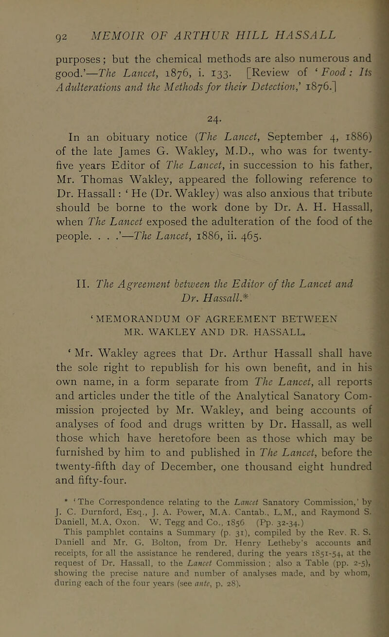 purposes; but the chemical methods are also numerous and good.’—The Lancet, 1876, i. 133. [Review of ‘Food: Its A dtdterations and the Methods for their Detection,' 1876.! ' 24. In an obituary notice {The Lancet, September 4, 1886) of the late James G, Wakley, M.D., who was for twenty- ; five years Editor of The Lancet, in succession to his father, Mr. Thomas Wakley, appeared the following reference to Dr. Hassall: ‘ He (Dr. Wakley) was also anxious that tribute ' should be borne to the work done by Dr. A. H. Hassall, \ when The Lancet exposed the adulteration of the food of the j people. . . .’—The Lancet, 1886, ii. 465. | II. The Agreement between the Editor of the Lancet and | Dr. Hassall.* j ‘ MEMORANDUM OF AGREEMENT BETWEEN j MR. WAKLEY AND DR. HASSALL. j ‘ Mr, Wakley agrees that Dr. Arthur Hassall shall have ) the sole right to republish for his own benefit, and in his j own name, in a form separate from The Lancet, all reports and articles under the title of the Analytical Sanatory Com- j mission projected by Mr. Wakley, and being accounts of analyses of food and drugs written by Dr. Hassall, as well j those which have heretofore been as those which may be ’ furnished by him to and published in The Lancet, before the twenty-fifth day of December, one thousand eight hundred ' and fifty-four. I • ‘The Correspondence relating to the Lancet Sanatorj' Commission,’by ,j J. C. Durnford, Esq., J. A. Power, M.A. Cantab., L.M., and Raymond S. Daniell, M.A. Oxon. W. Tegg and Co., 1856 (Pp. 32-34.) This pamphlet contains a Summary (p. 31), compiled by the Rev. R. S. ; Daniell and Mr. G. Bolton, from Dr. Henry Letheby’s accounts and receipts, for all the assistance he rendered, during the years 1S51-54, at the ; request of Dr. Hassall, to the Lancet Commission ; also a Table (pp. 2-5), ' showing the precise nature and number of analyses made, and by whom, during each of the four years (see ante, p. 28).