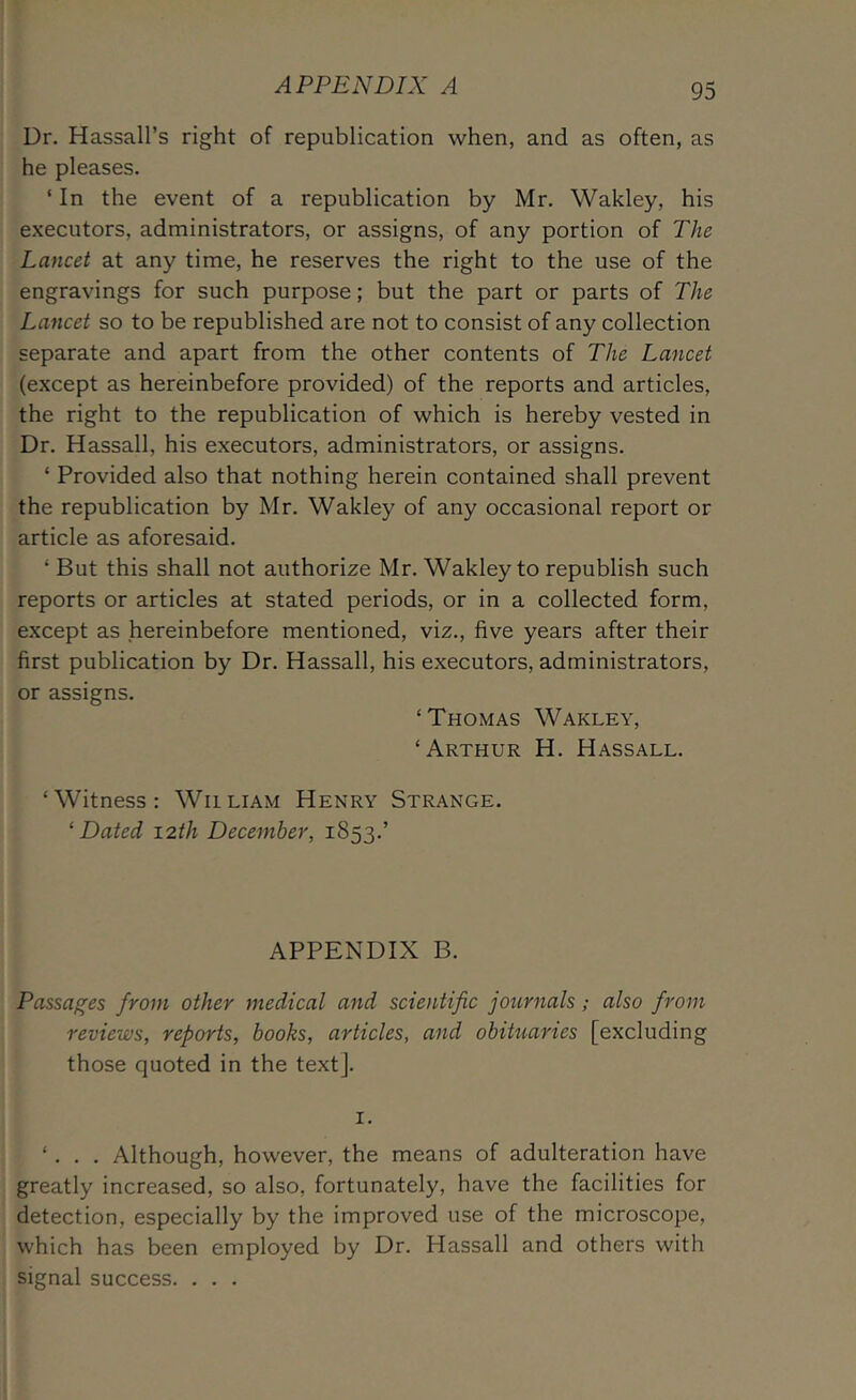 Ur. Hassall’s right of republication when, and as often, as he pleases. ‘In the event of a republication by Mr. Wakley, his executors, administrators, or assigns, of any portion of The Lancet at any time, he reserves the right to the use of the engravings for such purpose; but the part or parts of The Lancet so to be republished are not to consist of any collection separate and apart from the other contents of The Lancet (except as hereinbefore provided) of the reports and articles, the right to the republication of which is hereby vested in Dr. Hassall, his executors, administrators, or assigns. ‘ Provided also that nothing herein contained shall prevent the republication by Mr. Wakley of any occasional report or article as aforesaid. ‘ But this shall not authorize Mr. Wakley to republish such reports or articles at stated periods, or in a collected form, except as hereinbefore mentioned, viz., five years after their first publication by Dr. Hassall, his executors, administrators, or assigns. ‘Thomas Wakley, ‘Arthur H. Hassall. ‘Witness: William Henry Strange. ‘Dated 12th December, 1853.’ APPENDIX B. Passages from other medical and scientific journals; also from reviews, reports, books, articles, and obihiaries [excluding those quoted in the textj. I. ‘. . . Although, however, the means of adulteration have greatly increased, so also, fortunately, have the facilities for detection, especially by the improved use of the microscope, which has been employed by Dr. Hassall and others with signal success. . . .