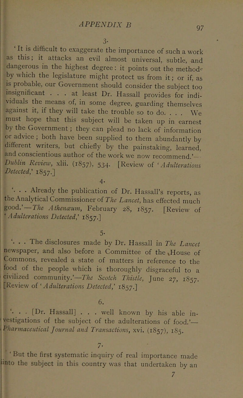 97 3- ‘ It is difficult to exaggerate the importance of such a work as this; it attacks an evil almost universal, subtle, and dangerous m the highest degree: it points out the method'- by which the legislature might protect us from it; or if, as IS probable, our Government should consider the subject too insignificant ... at least Dr. Hassall provides for indi- viduals the means of, in some degree, guarding themselves against it, if they will take the trouble so to do. . . . We must hope that this subject will be taken up in earnest by the Government; they can plead no lack of information or advice ; both have been supplied to them abundantly by different writers, but chiefly by the painstaking, learned, and conscientious author of the work we now recommend.’— Dublin Review, xlii. (1857), 534* [Review of ‘Adulterations Detected,' 1857.] 4 . . . Already the publication of Dr. Hassall’s reports, as the Analytical Commissioner of The Lancet, has effected much good.’ — The Athenceum, February 28, 1857. [Review of ‘ Adidterations Detected,' 1857.] 5' . . The disclosures made by Dr. Hassall in The Lancet newspaper, and also before a Committee of the vHouse of Commons, revealed a state of matters in reference to the food of the people which is thoroughly disgraceful to a civilized community.’—The Scotch Thistle, June 27, 1857. [Review oi ‘ Adulterations Detected,' 1857.] 6. . . [Dr. Hassall] . . . well known by his able in- vestigations of the subject of the adulterations of food.’— Pharmaceutical Journal and Transactions, xvi. (1857), 185. 7- ‘ But the first systematic inquiry of real importance made iinto the subject in this country was that undertaken by an 7