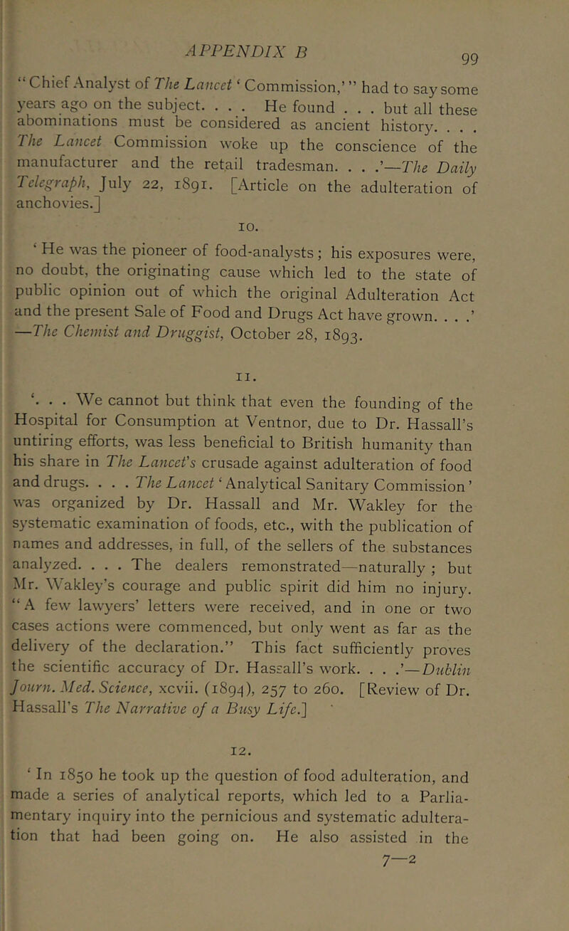 99 Chief Analyst of PJie Lciucet ‘ Commission,’ ” had to say some } ears ago on the subject. . . . He found . . . but all these abominations must be considered as ancient history. The Lancet Commission woke up the conscience of the manufacturer and the retail tradesman. . . .'—The Daily Telegraph, July 22, 1891. [Article on the adulteration of anchovies.] 10. He was the pioneer of food-analysts ; his exposures were, no doubt, the originating cause which led to the state of public opinion out of which the original Adulteration Act and the present Sale of Food and Drugs Act have grown. . . .’ —The Chemist and Druggist, October 28, 1893. II. ‘. . . We cannot but think that even the founding of the Hospital for Consumption at Ventnor, due to Dr. Hassall’s untiring efforts, was less beneficial to British humanity than his share in The Lancet's crusade against adulteration of food and drugs. . . . The Lancet ‘ Analytical Sanitary Commission ’ was organized by Dr. Hassall and Mr. Wakley for the systematic examination of foods, etc., with the publication of names and addresses, in full, of the sellers of the substances analyzed. . . . The dealers remonstrated—naturally ; but Mr. Wakley’s courage and public spirit did him no injury. “ A few lawyers’ letters were received, and in one or two cases actions were commenced, but only went as far as the delivery of the declaration.” This fact sufficiently proves the scientific accuracy of Dr. Hassall’s work. . . .'—Diiklin Journ. Med. Science, xcvii. (1894), 257 to 260. [Review of Dr. Hassall’s The Narrative of a Busy Life.'\ 12. ‘ In 1850 he took up the question of food adulteration, and made a series of analytical reports, which led to a Parlia- mentary inquiry into the pernicious and systematic adultera- tion that had been going on. He also assisted in the 7—2