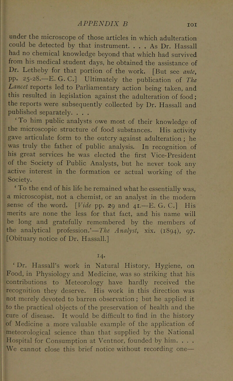 lOI under the microscope of those articles in which adulteration could be detected by that instrument. ... As Dr. Hassall had no chemical knowledge beyond that which had survived from his medical student days, he obtained the assistance of Dr. Letheby for that portion of the work. [But see ante, pp. 25-28.—E. G. C.] Ultimately the publication of The Lancet reports led to Parliamentary action being taken, and this resulted in legislation against the adulteration of food; the reports were subsequently collected by Dr. Hassall and published separately. . . . ‘ To him public analysts owe most of their knowledge of the microscopic structure of food substances. His activity gave articulate form to the outcry against adulteration ; he was truly the father of public analysis. In recognition of his great services he was elected the first Vice-President of the Society of Public Analysts, but he never took any active interest in the formation or actual working of the Society. ‘ To the end of his life he remained what he essentially was, a microscopist, not a chemist, or an analyst in the modern sense of the word. [Vide pp. 29 and 41.—E. G. C.] His merits are none the less for that fact, and his name will be long and gratefully remembered by the members of the analytical profession.’—The Analyst, xix. (1894), 97- [Obituary notice of Dr. Hassall.] 14. ‘ Dr. Hassall’s work in Natural History, Hygiene, on Food, in Physiology and Medicine, was so striking that his contributions to Meteorology have hardly received the recognition they deserve. His work in this direction was not merely devoted to barren observation; but he applied it to the practical objects of the preservation of health and the cure of disease. It would be difficult to find in the history of Medicine a more valuable example of the application of meteorological science than that supplied by the National Hospital for Consumption at Ventnor, founded by him. . . . We cannot close this brief notice without recording one—