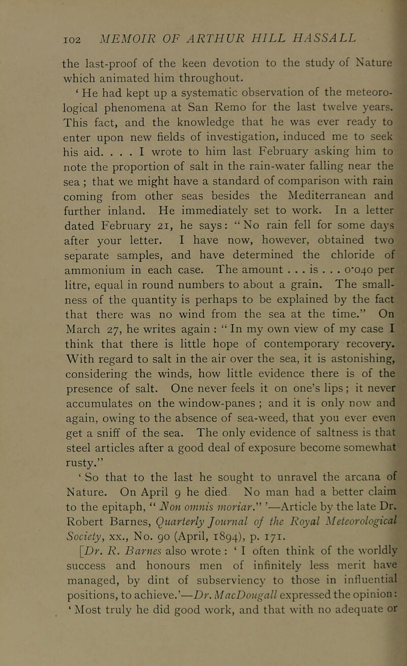 the last-proof of the keen devotion to the study of Nature which animated him throughout. ‘ He had kept up a systematic observation of the meteoro- logical phenomena at San Remo for the last twelve years. This fact, and the knowledge that he was ever ready to enter upon new fields of investigation, induced me to seek his aid. ... I wrote to him last February asking him to note the proportion of salt in the rain-water falling near the sea; that we might have a standard of comparison with rain coming from other seas besides the Mediterranean and further inland. He immediately set to work. In a letter dated February 21, he says: “No rain fell for some days after your letter. I have now, however, obtained two separate samples, and have determined the chloride of ammonium in each case. The amount . . . is . . . 0’040 per litre, equal in round numbers to about a grain. The small- ness of the quantity is perhaps to be explained by the fact that there was no wind from the sea at the time.” On March 27, he writes again : “ In my own view of my case I think that there is little hope of contemporary recovery. With regard to salt in the air over the sea, it is astonishing, considering the winds, how little evidence there is of the presence of salt. One never feels it on one’s lips; it never accumulates on the window-panes ; and it is only now and again, owing to the absence of sea-weed, that you ever even get a sniff of the sea. The only evidence of saltness is that steel articles after a good deal of exposure become somewhat rusty.” ‘ So that to the last he sought to unravel the arcana of Nature. On April g he died. No man had a better claim to the epitaph, “ Non omnis inoriar.” ’—Article by the late Dr. Robert Barnes, Quarterly Journal of the Royal Meteorological Society, xx.. No. go (April, iSgq), p. 171. \_Dr. R. Barnes also wrote : ‘ I often think of the worldly success and honours men of infinitely less merit have managed, by dint of subserviency to those in influential positions, to achieve.’—Dr. MacDougall expressed the opinion: ‘ Most truly he did good work, and that with no adequate or