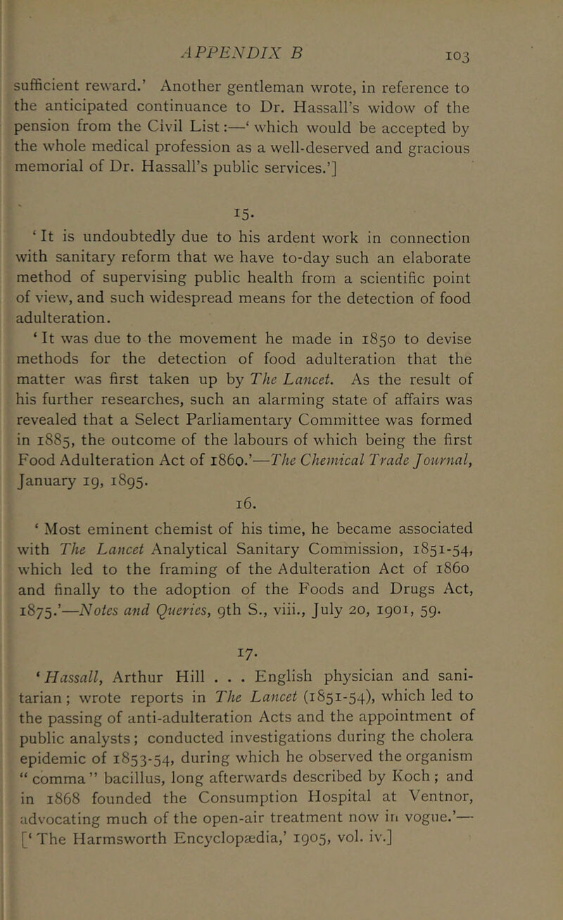 sufficient reward.’ Another gentleman wrote, in reference to the anticipated continuance to Dr. Hassall’s widow of the pension from the Civil List:—‘ which would be accepted by the whole medical profession as a well-deserved and gracious memorial of Dr. Hassall’s public services.’] 15- ‘ It is undoubtedly due to his ardent work in connection with sanitary reform that we have to-day such an elaborate method of supervising public health from a scientific point of view, and such widespread means for the detection of food adulteration. ‘ It was due to the movement he made in 1850 to devise methods for the detection of food adulteration that the matter was first taken up by The Lancet. As the result of his further researches, such an alarming state of affairs was revealed that a Select Parliamentary Committee was formed in 1885, the outcome of the labours of which being the first Food Adulteration Act of i860.’—The Chemical Trade Journal, January 19, 1895. 16. ‘ Most eminent chemist of his time, he became associated with The Lancet Analytical Sanitary Commission, 1851-54, which led to the framing of the Adulteration Act of i860 and finally to the adoption of the Foods and Drugs Act, 1875.’—Notes and Queries, 9th S., viii., July 20, 1901, 59. 17- ‘ Hassall, Arthur Hill . . . English physician and sani- tarian; wrote reports in The Lancet (1851-54), which led to the passing of anti-adulteration Acts and the appointment of public analysts; conducted investigations during the cholera epidemic of 1853-54, during which he observed the organism “ comma ” bacillus, long afterwards described by Koch ; and in 1868 founded the Consumption Hospital at Ventnor, advocating much of the open-air treatment now in vogue.’— [‘ The Harmsworth Encyclopaedia,’ 1905, vol. iv.]