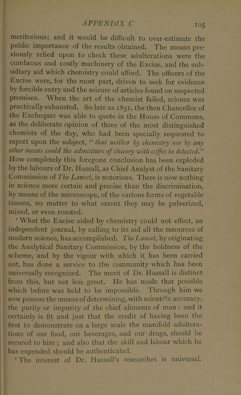 meritorious; and it would be difficult to over-estimate the public importance of the results obtained. The means pre- viously relied upon to check these adulterations were the cumbrous and costly machinery of the Excise, and the sub- sidiary aid which chemistry could afford. The officers of the Excise were, for the most part, driven to seek for evidence by forcible entry and the seizure of articles found on suspected premises. When the art of the chemist failed, science was practically exhausted. So late as 1851, the then Chancellor of the Exchequer was able to quote in the House of Commons, as the deliberate opinion of three of the most distinguished chemists of the day, who had been specially requested to report upon the subject, “ that neither by chemistry nor by any other means could the admixture of chicory with coffee be detectedX How completely this foregone conclusion has been exploded by the labours of Dr. Hassall, as Chief Analyst of the Sanitary ' Commission of The Lancet, is notorious. There is now nothing in science more certain and precise than the discrimination, by means of the microscope, of the various forms of vegetable tissues, no matter to what extent they may be pulverized, mixed, or even roasted. ‘ What the Excise aided by chemistry could not effect, an independent journal, by calling to its aid all the resources of modern science, has accomplished. The Lancet, by originating the Analytical Sanitary Commission, by the boldness of the scheme, and by the vigour with which it has been carried out, has done a service to the community which has been universally recognized. The merit of Dr. Hassall is distinct from this, but not less great. He has made that possible which before was held to be impossible. Through him we now possess the means of determining, with scienti^c accuracy, the purity or impurity of the chief aliments of man: and it certainly is fit and just that the credit of having been the first to demonstrate on a large scale the manifold adultera- tions of our food, our beverages, and our-drugs, should be secured to him ; and also that the skill and labour which he has expended should be authenticated. ‘The interest of Dr. Hassall’s researches is universal.