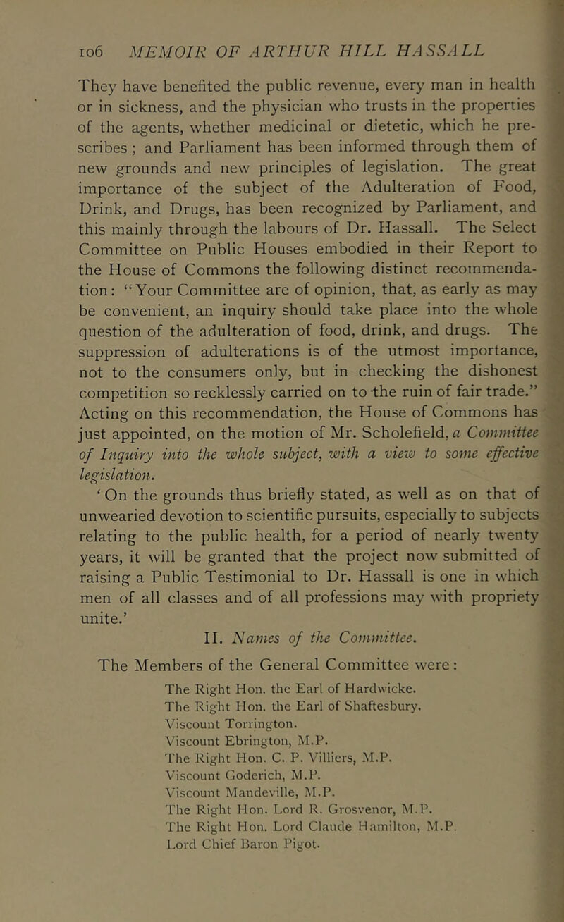 They have benefited the public revenue, every man in health or in sickness, and the physician who trusts in the properties of the agents, whether medicinal or dietetic, which he pre- scribes ; and Parliament has been informed through them of new grounds and new principles of legislation. The great importance of the subject of the Adulteration of Food, Drink, and Drugs, has been recognized by Parliament, and this mainly through the labours of Dr. Hassall. The Select Committee on Public Houses embodied in their Report to the House of Commons the following distinct recommenda- tion: “Your Committee are of opinion, that, as early as may be convenient, an inquiry should take place into the whole question of the adulteration of food, drink, and drugs. The suppression of adulterations is of the utmost importance, not to the consumers only, but in checking the dishonest competition so recklessly carried on to-the ruin of fair trade.” Acting on this recommendation, the House of Commons has just appointed, on the motion of Mr. Scholefield, a Coviimttee of Inquiry into the whole subject, with a view to some effective legislation. ‘ On the grounds thus briefly stated, as well as on that of unwearied devotion to scientific pursuits, especially to subjects relating to the public health, for a period of nearly twenty years, it will be granted that the project now submitted of raising a Public Testimonial to Dr. Hassall is one in which men of all classes and of all professions may with propriety unite.’ 11. Nantes of the Committee. The Members of the General Committee were: The Right Hon. the Earl of Hardwicke. The Right Hon. the Earl of Shaftesbury. Viscount Torrington. Viscount Ebrington, M.P. The Right Hon. C. P. Villiers, M.P. Viscount Goderich, M.P. Viscount Mandeville, M.P. The Right Hon. Lord R. Grosvenor, M.P. The Right Hon. Lord Claude Hamilton, M.P. Lord Chief Baron Pigot.