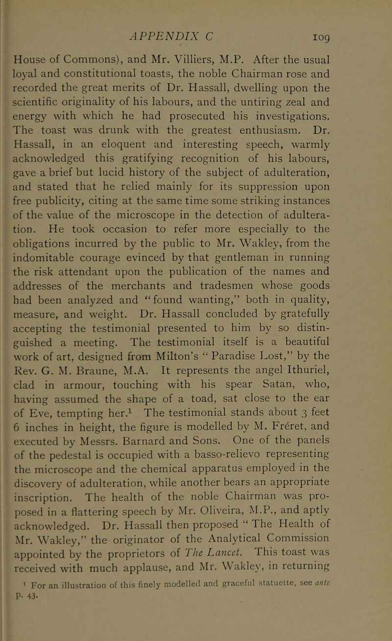 House of Commons), and Mr. Villiers, M.P, After the usual loyal and constitutional toasts, the noble Chairman rose and recorded the great merits of Dr. Hassall, dwelling upon the scientific originality of his labours, and the untiring zeal and energy with which he had prosecuted his investigations. The toast was drunk with the greatest enthusiasm. Dr. Hassall, in an eloquent and interesting speech, warmly acknowledged this gratifying recognition of his labours, gave a brief but lucid history of the subject of adulteration, and stated that he relied mainly for its suppression upon free publicity, citing at the same time some striking instances of the value of the microscope in the detection of adultera- tion. He took occasion to refer more especially to the obligations incurred by the public to Mr. Wakley, from the indomitable courage evinced by that gentleman in running the risk attendant upon the publication of the names and addresses of the merchants and tradesmen whose goods had been analyzed and “found wanting,” both in quality, measure, and weight. Dr. Hassall concluded by gratefully accepting the testimonial presented to him by so distin- guished a meeting. The testimonial itself is a beautiful work of art, designed from Milton’s “ Paradise Lost,” by the Rev. G. M. Braune, M.A. It represents the angel Ithuriel, clad in armour, touching with his spear Satan, who, having assumed the shape of a toad, sat close to the ear of Eve, tempting her.^ The testimonial stands about 3 feet 6 inches in height, the figure is modelled by M. Fr^ret, and executed by Messrs. Barnard and Sons. One of the panels of the pedestal is occupied with a basso-relievo representing the microscope and the chemical apparatus employed in the discovery of adulteration, while another bears an appropriate inscription. The health of the noble Chairman was pro- posed in a flattering speech by Mr. Oliveira, M.P., and aptly acknowledged. Dr. Hassall then proposed “ The Health of Mr. Wakley,” the originator of the Analytical Commission appointed by the proprietors of 7 Jic Lancet. This toast was received with much applause, and Mr. Wakley, in returning ’ For an illustration of this finely modelled and graceful statuette, see ante P- 43.