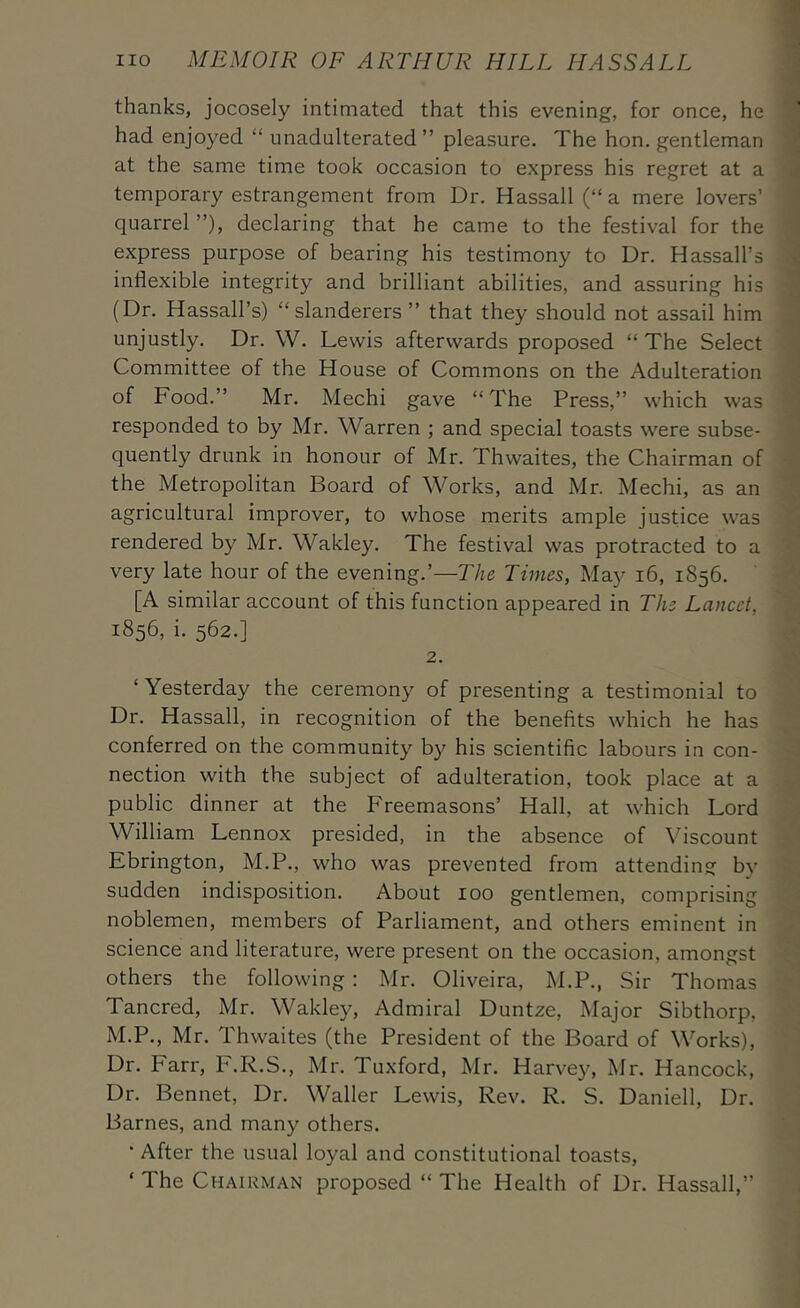 thanks, jocosely intimated that this evening, for once, he had enjoyed “ unadulterated” pleasure. The hon. gentleman at the same time took occasion to express his regret at a temporary estrangement from Dr. Hassall (“ a mere lovers’ quarrel ”), declaring that he came to the festival for the express purpose of bearing his testimony to Dr. Hassall’s inflexible integrity and brilliant abilities, and assuring his (Dr. Hassall’s) “slanderers ” that they should not assail him unjustly. Dr. W. Lewis afterwards proposed “ The Select Committee of the House of Commons on the Adulteration of Food.” Mr. Alechi gave “ The Press,” which was responded to by Mr. Warren ; and special toasts were subse- quently drunk in honour of Mr. Thwaites, the Chairman of the Metropolitan Board of Works, and Mr. Mechi, as an agricultural improver, to whose merits ample justice was rendered by Mr. Wakley. The festival was protracted to a very late hour of the evening.’—The Times, May i6, 1856. [A similar account of this function appeared in The Lancet, 1856, i. 562.] 2. ‘ Yesterday the ceremony of presenting a testimonial to Dr. Hassall, in recognition of the benefits which he has conferred on the community by his scientific labours in con- nection with the subject of adulteration, took place at a public dinner at the Freemasons’ Hall, at which Lord William Lennox presided, in the absence of Viscount Ebrington, M.P., who was prevented from attending by sudden indisposition. About 100 gentlemen, comprising noblemen, members of Parliament, and others eminent in science and literature, were present on the occasion, amongst others the following; Mr. Oliveira, M.P., Sir Thomas Tancred, Mr. Wakley, Admiral Duntze, Major Sibthorp, M.P., Mr. Thwaites (the President of the Board of Works), Dr. Farr, P.R.S., Mr. Tuxford, Mr. Harvey, Mr. Hancock, Dr. Bennet, Dr. Waller Lewis, Rev. R. S. Daniell, Dr. Barnes, and many others. • After the usual loyal and constitutional toasts, ‘ The Chairman proposed “ The Health of Dr. Hassall,”