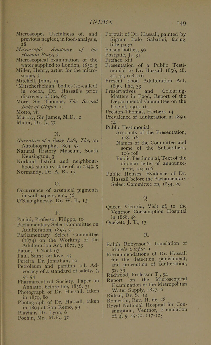 •49 Microscope, Usefulness of, and previous neglect, in food-analysis, 28 Microscopic Anatomy of the Human Body, 3 Microscopical examination of the water supplied to London, 1850, 5 Miller, Henry, artist for the micro- scope, 3 Mitchell, John, 13 ‘ Mitscherlichian ’ bodies (so-called) in cocoa, Dr. Hassall’s prior discovery of the, 69 More, Sir Thomas, The Second Bokc of Utopia, i Motto, vii Murray, Sir James, M.D., 2 Muter, Dr. J., 57 N. Narrative of a Busy Life, The, an Autobiography, 1893, 55 Natural History Museum, South Kensington, 3 Norland district and neighbour- hood, sanitary state of, in 1849, 5 Normandy, Dr. A. R., 13 O. Occurrence of arsenical pigments in wall-papers, etc., 56 O’Shaughnessy, Dr. W. B., 13 P. Pacini, Professor Filippo, 10 Parliamentary Select Committee on Adulteration, 1855-) 31 Parliamentary Select Committee (1874) on the Working of the Adulteration Act, 1872, 33 Paton, D.Noel, 67 Paul, Saint, on love, 45 Pereira, Dr. Jonathan, 12 Petroleum and paraffin od, Ad- vocacy of a standard of safety, 5, 52-54 . , . Pharmaceutical Society, Paper on Annatto, before the, 1856, 31 Photograph of Dr. Hassall, taken in 1879, 80 Photograph of Dr. Hassall, taken in 1893 San Remo, 59 Playfair, Dr. Lyon, 6 Pochin, Mr., M.P., 37 Portrait of Dr. Hassall, painted by Signor Italo Sabatini, facing title-page Poison bottles, 56 Postgate, J., 31 Preface, xiii Presentation of a Public Testi- monial to Dr. Hassall, 1856, 28, 41, 42, 108-116 Present Food Adulteration Act, 1899, The, 33 Preservatives and Colouring- Matters in Food, Report of the Departmental Committee on the Use of, 1901, 16 Preston-Thomas, Herbert, 14 Prevalence of adulteration in 1850, ^4 Public Testimonial : Accounts of the Presentation, 108-116 Names of the Committee and some of the Subscribers, I06-I08 Public Testimonial, Text of the circular letter of announce- ment, 104-106 Public Houses, Evidence of Dr. Hassall before the Parliamentary Select Committee on, 1854, 29 Q- Queen Victoria, Visit of, to the Ventnor Consumption Hospital in 1888, 48 Quekett, J. T., 13 R. Ralph Robynson’s translation of More’s Utopia, 1 Recommendations of Dr. Hassall for the detection, punishment, and prevention of adulteration, 32, 33 Redwood, Professor T., 54 Report on the Microscopical Examination of the Metropolitan Water Supply, 1857, 6 j Rideal, Dr. S., 14 I Romestin, Rev. H. de, 58 Royal National Hospital for Con- sumption, Ventnor, Foundation of, 4, 5. 45-50- 117-125