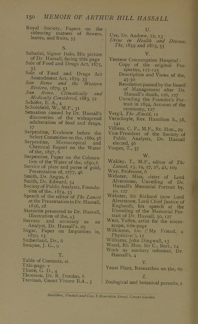 Royal Society, Papers on the colouring matters of flowers, leaves, and fruits, 55 S. Sabatini, Signor Italo, His picture of Dr. Hassail, facing title page Sale of Food and Drugs Act, 1875, 33 Sale of Food and Drugs Act Amendment Act, 1879, 33 Sa7t Rente and the Western Riviera, 1879, 52 Sati Remo, Climatically and Medically Considered, 1883, 32 Schafer, E. A., 4 Scholefield, W., M.P., 31 Sensation caused by Dr. HassalPs discoveries of the widespread adulteration of food and drugs, 17 Serpentine, Evidence before the Select Committee on the, i860, 56 Serpentine, Microscopical and Chemical Report on the Water of the, 1857, 6 Serpentine, Paper on the Coloura- tion of the Water of the, 1850,6 Service of plate and purse of gold, Presentation of, 1877, 46 Smith, Dr. Angus, 6 Smith, Dr. Edward, 54 Society of Public Analysts, Founda- tion of the, 1874, 33 Speech of the editor of 'Fhe Lancet at the Presentation to Dr. Hassall, 1856, 28 Statuette presented to Dr. Hassall, Illustration of the, 43 Success and accuracy as an Analyst, Dr. Hassall’s, 29 Sugar, Paper on Impurities in, , 1850, 15 Sutherland, Dr., 6 Swayne, J. G., 9 T. Table of Contents, xi Title-page, v Thane, G. D., 4 Thomson, Dr. R. Dundas, 6 Trevisan, Count Vittore B.A., 3 U. Ure, Dr. Andrew, 12, 13 Urine in Health and Disease, The, 1859 and 1863, 55 V. Ventnor Consumption Hospital : Copy of the original Pro- spectus, 117-125 Description and Views of the, 45-50 Resolution passed by the Board of Management after Dr. Hassall’s death, 126, 127 Unveiling the Founder’s Por- trait in 1894, Account of the ceremony, 127 Vergil, The ^neid, ii Verschoyle, Rev. Hamilton S., 58, 141 Vilhers, C. P., M.P,, Rt. Hon., 29 Vice-President of the Society of Public Analysts, Dr. Hassall elected, 56 Vosper, T., 57 W.. Wakley, T., M.P., editor of The Lancet, IS, 25, 27, 2.S, 41, 109 Way, Professor, 6 Webster, Miss, sister of Lord Alverstone, Unveiling of Dr. Hassall’s Memorial Portrait by, 50, 127 Webster, Sir Richard (now Lord Alverstone, Lord Chief Justice of England), his speech at the Unveiling of the Memorial Por- trait of Dr. Hassall, 50, 127 West, Tuffen, artist for the micro- scope, title-page Wilkinson, Dr. (‘My Friend, a Physician’), 12 Williams, John Dingwall, 13 Wood, Rt. Hon. Sir C.. Bart., 14 Work as sanitary reformer. Dr. Hassall’s, 4 Y. Veast Plant, Researches on the, 69 Z. Zoological and botanical pursuits, 2 BaiUiirc, Tindall and Cox, 8 Henrietta Street, Covent Garden