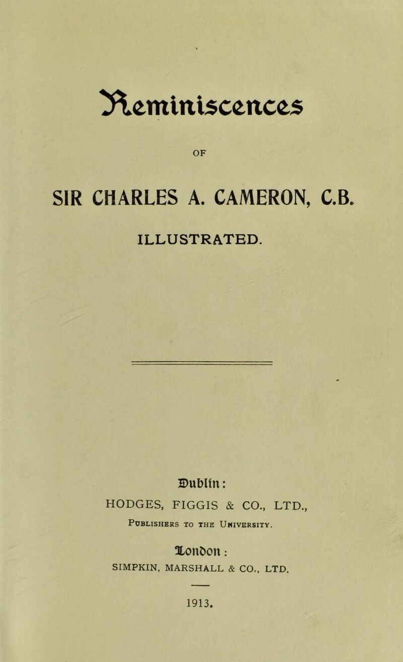 Reminiscences OF SIR CHARLES A. CAMERON, C.B. ILLUSTRATED. Dublin: HODGES, FIGGIS & CO., LTD., Publishers to the Umiversity. Xoubon : SIMPKIN, MARSHALL & CO., LTD. 1913.