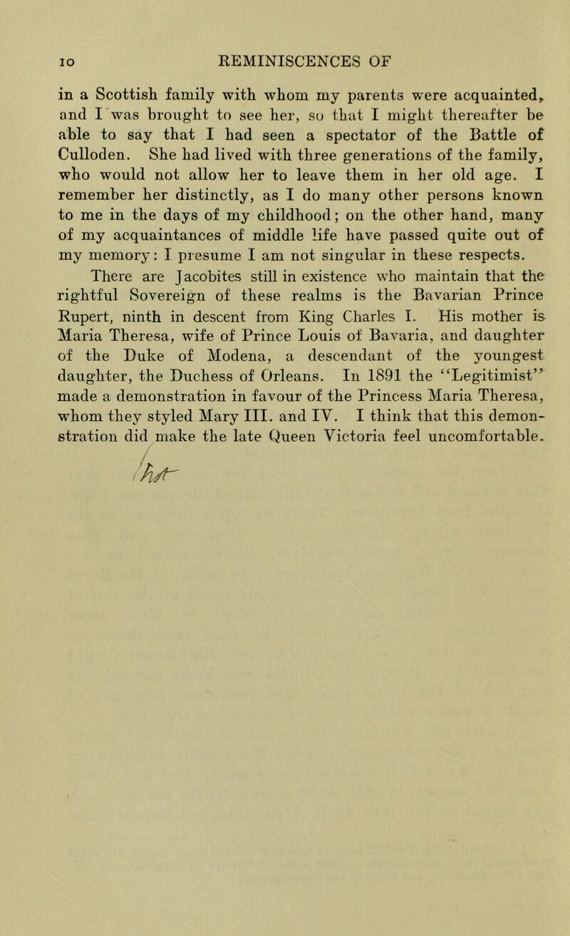 in a Scottisli family with whom my parents were acquainted^ and I was brought to see her, so that I might thereafter be able to say that I had seen a spectator of the Battle of Culloden. She had lived with three generations of the family, who would not allow her to leave them in her old age. I remember her distinctly, as I do many other persons known to me in the days of my childhood; on the other hand, many of my acquaintances of middle life have passed quite out of my memory: I presume I am not singular in these respects. There are Jacobites still in existence who maintain that the rightful Sovereign of these realms is the Bavarian Prince Rupert, ninth in descent from King Charles I. His mother is Maria Theresa, wife of Prince Louis of Bavaria, and daughter of the Duke of Modena, a descendant of the youngest daughter, the Duchess of Orleans. In 1891 the “Legitimist” made a demonstration in favour of the Princess Maria Theresa, whom they styled Mary III. and IV. I think that this demon- stration did make the late Queen Victoria feel uncomfortable. :h^