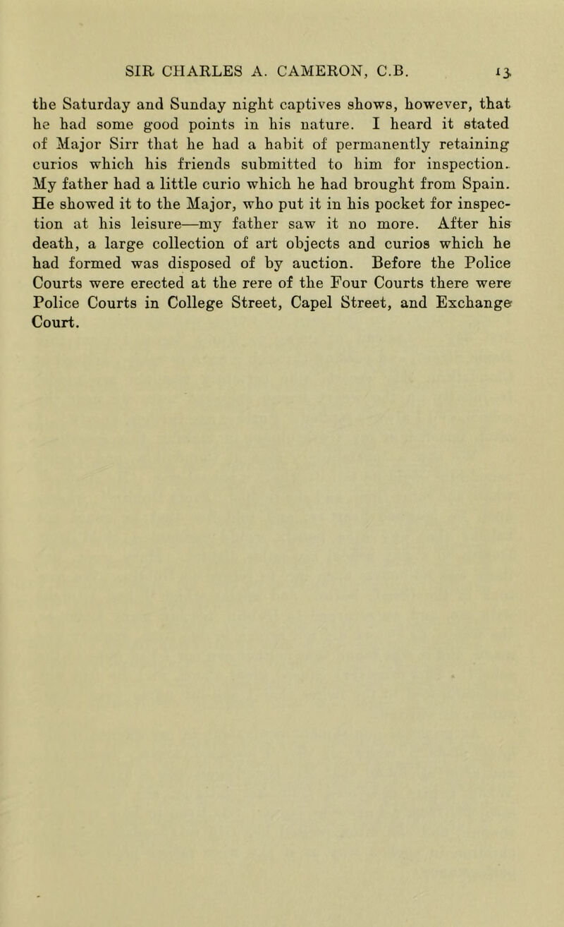 the Saturday and Sunday night captives shows, however, that he had some good points in his nature. I heard it stated of Major Sirr that he had a habit of permanently retaining curios which his friends submitted to him for inspection. My father had a little curio which he had brought from Spain. He showed it to the Major, who put it in his pocket for inspec- tion at his leisure—my father saw it no more. After his death, a large collection of art objects and curios which he had formed was disposed of by auction. Before the Police Courts were erected at the rere of the Four Courts there were Police Courts in College Street, Capel Street, and Exchange Court.