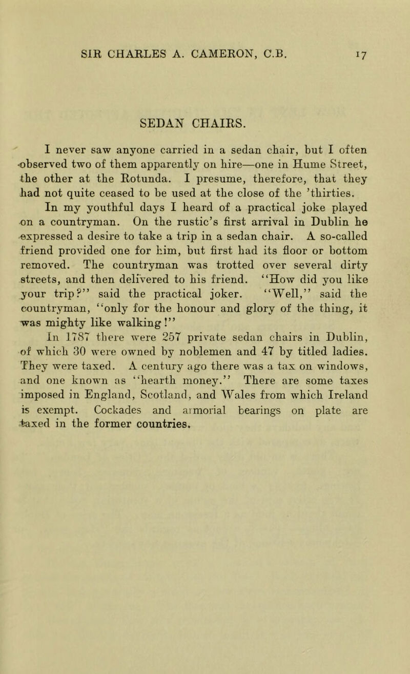 SEDAN CHAIRS. I never saw anyone carried in a sedan chair, but I often -observed two of tbem apparently on bire—one in Hume Street, tbe other at the Rotunda. I presume, therefore, that they bad not quite ceased to be used at tbe close of tbe ’thirties. In my youthful days I beard of a practical joke played on a countryman. On tbe rustic’s first arrival in Dublin be expressed a desire to take a trip in a sedan chair. A so-called friend provided one for him, but first bad its floor or bottom removed. Tbe countryman was trotted over several dirty streets, and then delivered to bis friend. “How did you like your trip?” said tbe practical joker. “Well,” said tbe countryman, “only for tbe honour and glory of the thing, it was mighty like walking!” in 17ST there were 257 private sedan chairs in Dublin, of which 30 were owned by noblemen and 47 by titled ladies. They were taxed. A century ago there was a tax on windows, and one known as “hearth money.” There are some taxes imposed in England, Scotland, and W'ales from which Ireland is exempt. Cockades and aimorial bearings on plate are taxed in the former countries.