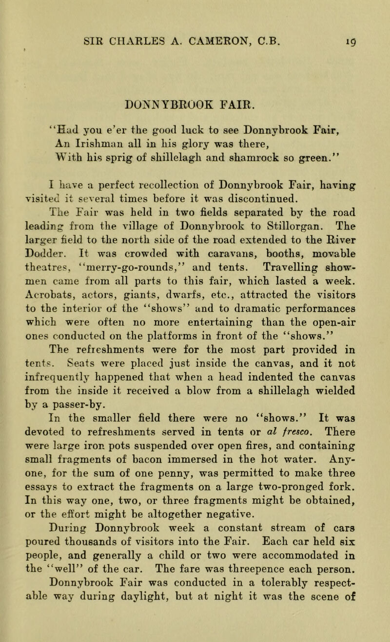 DONNYBROOK FAIR. “Had you e’er the good luck to see Donnybrook Fair, An Irishman all in his glory was there, With his sprig of shillelagh and shamrock so green.” I have a perfect recollection of Donnybrook Fair, having visited it several times before it was discontinued. The Fair was held in two fields separated by the road leading from the village of Donnybrook to Stillorgan. The larger field to the north side of the road extended to the River Dodder. It was crowded with caravans, booths, movable theatres, “merry-go-rounds,” and tents. Travelling show- men came from all parts to this fair, which lasted a week. Acrobats, actors, giants, dwarfs, etc., attracted the visitors to the interior of the “shows” and to dramatic performances which were often no more entertaining than the open-air ones conducted on the platforms in front of the “shows.” The refreshments were for the most part provided in tents. Seats were placed just inside the canvas, and it not infrequently happened that when a head indented the canvas from the inside it received a blow from a shillelagh wielded by a passer-by. In the smaller field there were no “shows.” It was devoted to refreshments served in tents or al fresco. There were large iron pots suspended over open fires, and containing small fragments of bacon immersed in the hot water. Any- one, for the sum of one penny, was permitted to make three essays to extract the fragments on a large two-pronged fork. In this way one, two, or three fragments might be obtained, or the effort might be altogether negative. During Donnybrook week a constant stream of cars poured thousands of visitors into the Fair. Each car held six people, and generally a child or two were accommodated in the “well” of the car. The fare was threepence each person. Donnybrook Fair was conducted in a tolerably respect- able way during daylight, but at night it was the scene of