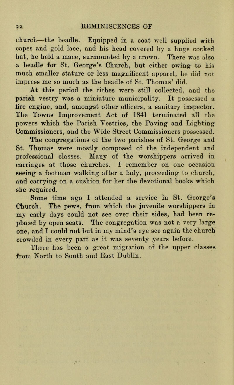 church—the beadle. Equipped in a coat well supplied with capes and gold lace, and his head covered by a huge cocked hat, he held a mace, surmounted by a crown. There was also a beadle for St. George’s Church, but either owing to his much smaller stature or less magnificent apparel, he did not impress me so much as the beadle of St, Thomas’ did. At this period the tithes were still collected, and the parish vestry was a miniature municipality. It possessed a fire engine, and, amongst other ofiicers, a sanitary inspector. The Towns Improvement Act of 1841 terminated all the powers which the Parish Vestries, the Paving and Lighting Commissioners, and the Wide Street Commissioners possessed. The congregations of the two parishes of St. George and St. Thomas were mostly composed of the independent and professional classes. Many of the worshippers arrived in carriages at those churches. I remember on one occasion seeing a footman walking after a lady, proceeding to church, and carrying on a cushion for her the devotional books which she required. Some time ago I attended a service in St, George’s Church, The pews, from which the juvenile worshippers in my early days could not see over their sides, had been re- placed by open seats. The congregation was not a very large one, and I could not but in my mind’s eye see again the church crowded in every part as it was seventy years before. There has been a great migration of the upper classes from North to South and East Dublin.