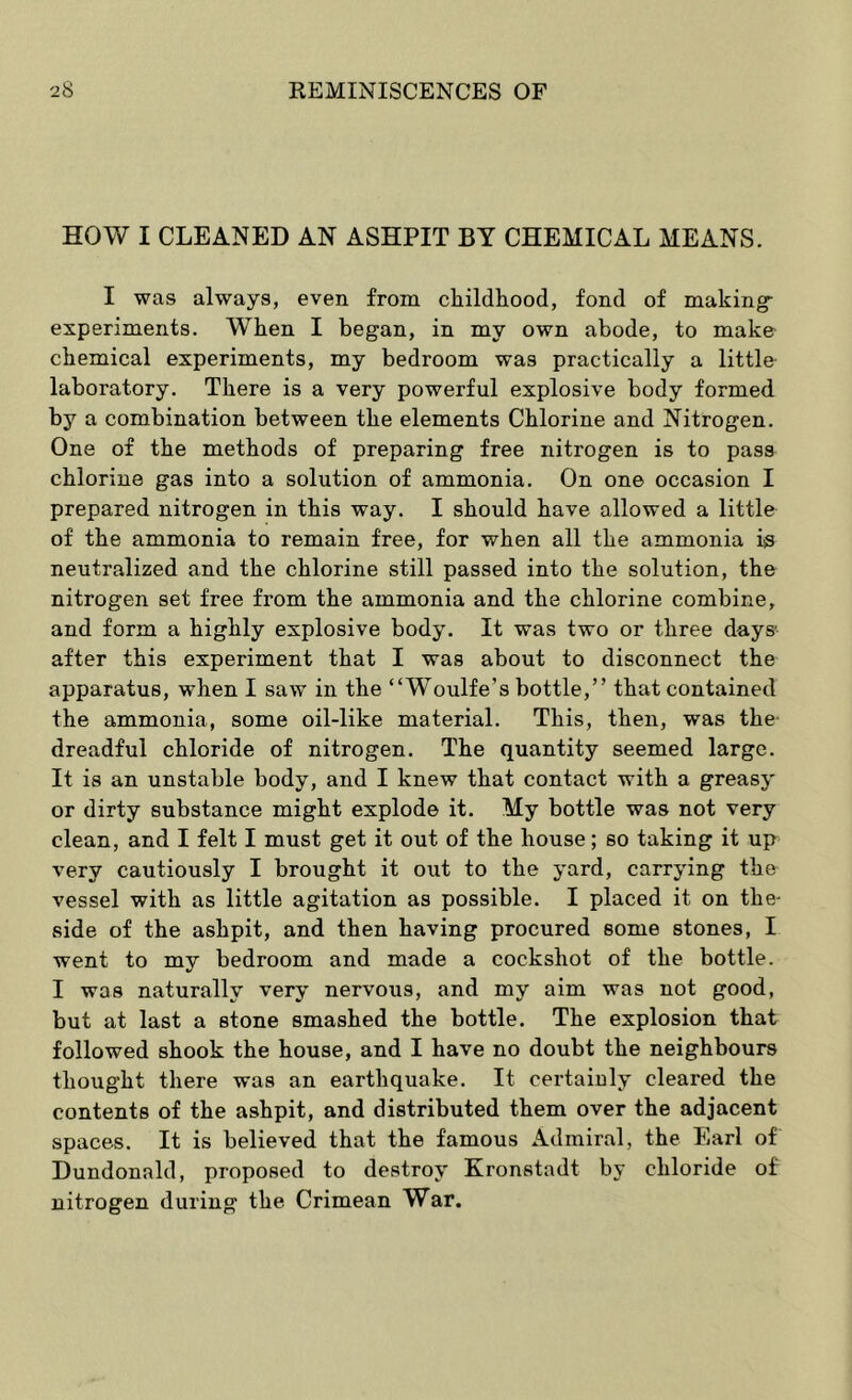 HOW I CLEANED AN ASHPIT BY CHEMICAL MEANS. I was always, even from cliildliood, fond of making- experiments. When I began, in my own abode, to make chemical experiments, my bedroom was practically a little laboratory. There is a very powerful explosive body formed by a combination between the elements Chlorine and Nitrogen. One of the methods of preparing free nitrogen is to pass chlorine gas into a solution of ammonia. On one occasion I prepared nitrogen in this way. I should have allowed a little of the ammonia to remain free, for when all the ammonia iiS neutralized and the chlorine still passed into the solution, the nitrogen set free from the ammonia and the chlorine combine, and form a highly explosive body. It was two or three days- after this experiment that I was about to disconnect the apparatus, when I saw in the “Woulfe’s bottle,” that contained the ammonia, some oil-like material. This, then, was the- dreadful chloride of nitrogen. The quantity seemed large. It is an unstable body, and I knew that contact with a greasy or dirty substance might explode it. My bottle was not very clean, and I felt I must get it out of the house; so taking it up very cautiously I brought it out to the yard, carrying th& vessel with as little agitation as possible. I placed it on the- side of the ashpit, and then having procured some stones, I went to my bedroom and made a cockshot of the bottle. I was naturally very nervous, and my aim was not good, but at last a stone smashed the bottle. The explosion that followed shook the house, and I have no doubt the neighbours thought there was an earthquake. It certainly cleared the contents of the ashpit, and distributed them over the adjacent spaces. It is believed that the famous Admiral, the Earl of Dundonald, proposed to destroy Kronstadt by chloride of nitrogen during the Crimean War.