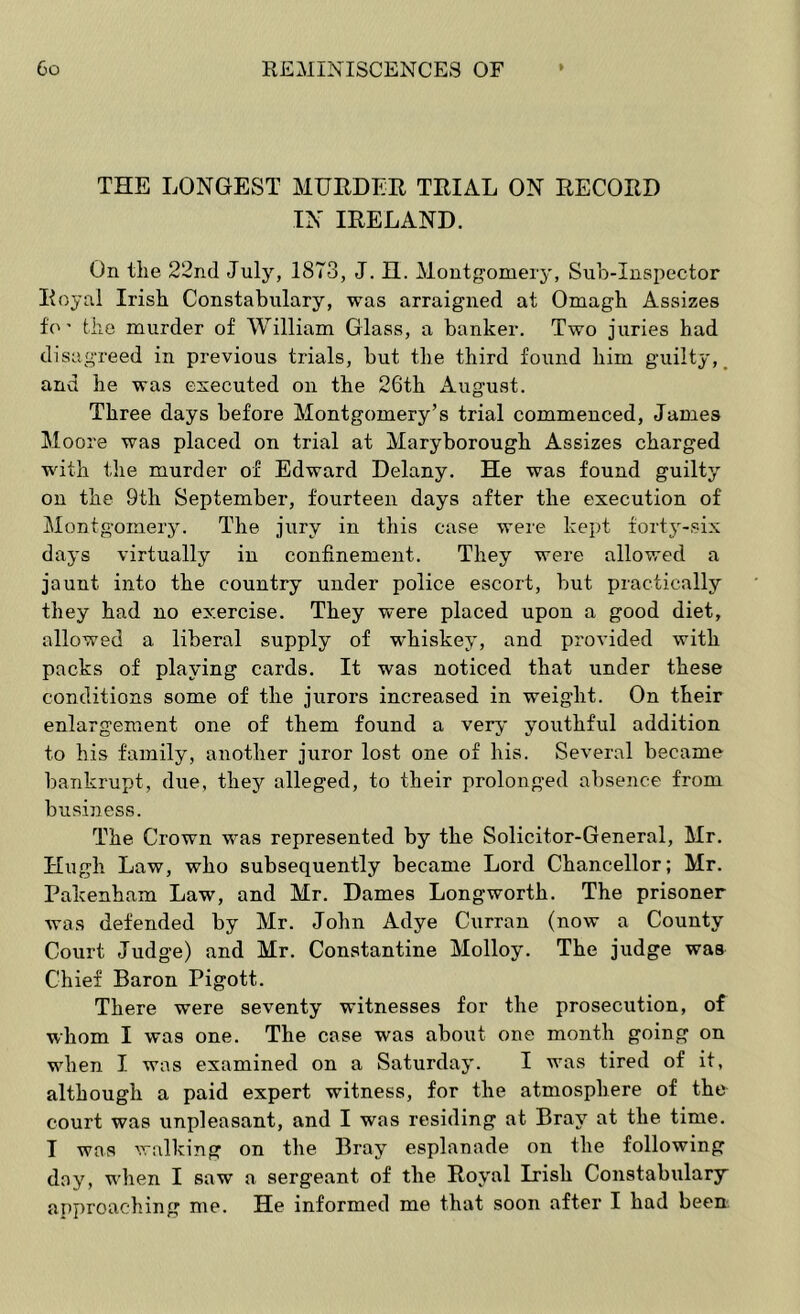 THE LONGEST MURDER TRIAL ON RECORD IN IRELAND. On the 22ncl July, 1873, J. H. Montgomery, Suh-Inspector Royal Irish Constabulary, was arraigned at Omagh Assizes fo ’ the murder of William Glass, a banker. Two juries had disagreed in previous trials, but the third found him guilty, _ and he was executed on the 26th August. Three days before Montgomery’s trial commenced, James Moore was placed on trial at Maryborough Assizes charged with the murder of Edward Delany. He was found guilty on the 9th September, fourteen days after the execution of Montgomery. The jury in this case were kept fortj^-six days virtually in confinement. They were allowed a jaunt into the country under police escort, but practically they had no exercise. They were placed upon a good diet, allowed a liberal supply of whiskey, and provided with packs of playing cards. It was noticed that under these conditions some of the jurors increased in weight. On their enlargement one of them found a very youthful addition to his family, another juror lost one of his. Several became bankrupt, due, they alleged, to their prolonged absence from business. The Crown was represented by the Solicitor-General, Mr. Hugh Law, who subsequently became Lord Chancellor; Mr. Pakenham Law, and Mr. Dames Long-worth. The prisoner was defended by Mr. John Adye Curran (now a County Court Judge) and Mr. Constantine Molloy. The judge was Chief Baron Pigott. There were seventy witnesses for the prosecution, of whom I was one. The case was about one month going on when I was examined on a Saturday. I was tired of it, although a paid expert witness, for the atmosphere of the court was unpleasant, and I was residing at Bray at the time. I was walking on the Bray esplanade on the following day, when I saw a sergeant of the Royal Irish Constabulary approaching me. He informed me that soon after I had been