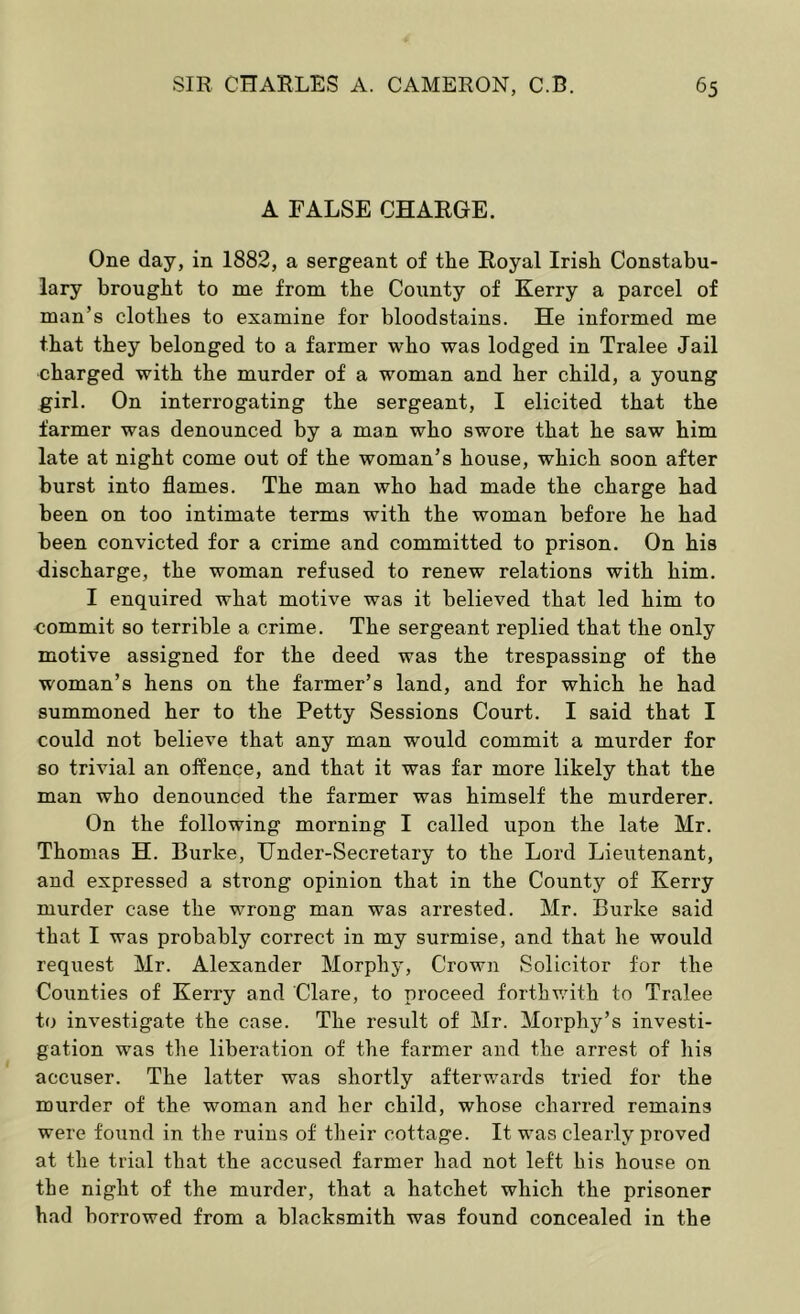 A FALSE CHARGE. One day, in 1882, a sergeant of the Royal Irish Constabu- lary brought to me from the County of Kerry a parcel of man’s clothes to examine for bloodstains. He informed me that they belonged to a farmer who was lodged in Tralee Jail charged with the murder of a woman and her child, a young girl. On interrogating the sergeant, I elicited that the farmer was denounced by a man who swore that he saw him late at night come out of the woman’s house, which soon after burst into flames. The man who had made the charge had been on too intimate terms with the woman before he had been convicted for a crime and committed to prison. On his discharge, the woman refused to renew relations with him. I enquired what motive was it believed that led him to commit so terrible a crime. The sergeant replied that the only motive assigned for the deed was the trespassing of the woman’s hens on the farmer’s land, and for which he had summoned her to the Petty Sessions Court. I said that I could not believe that any man would commit a murder for so trivial an offence, and that it was far more likely that the man who denounced the farmer was himself the murderer. On the following morning I called upon the late Mr. Thomas H. Burke, Under-Secretary to the Lord Lieutenant, and expressed a strong opinion that in the County of Kerry murder case the wrong man was arrested. Mr. Burke said that I was probably correct in my surmise, and that he would request Mr. Alexander Morphy, Crown Solicitor for the Counties of Kerry and Clare, to proceed forthv.dth to Tralee to investigate the case. The result of Mr. Morphy’s investi- gation was the liberation of the farmer and the arrest of his accuser. The latter was shortly afterwards tried for the murder of the woman and her child, whose charred remains were found in the ruins of their cottage. It was clearly proved at the trial that the accused farmer had not left his house on the night of the murder, that a hatchet which the prisoner had borrowed from a blacksmith was found concealed in the