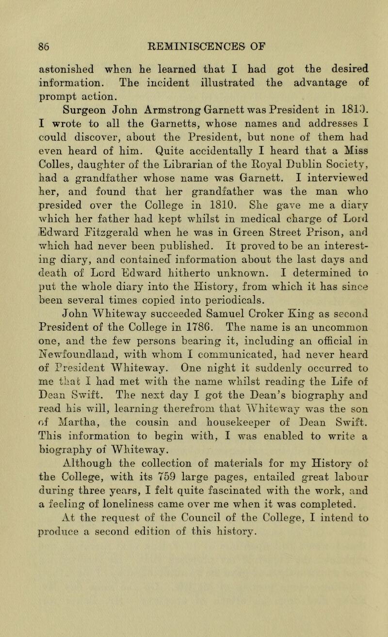 astonished when he learned that I had got the desired information. The incident illustrated the advantage of prompt action. Surgeon John Armstrong Garnett was President in 1810. I wrote to all the Garnetts, whose names and addresses I could discover, about the President, but none of them had even heard of him. Quite accidentally I heard that a Miss Colles, daughter of the Librarian of the Royal Dublin Society, had a grandfather whose name was Garnett. I interviewed her, and found that her grandfather was the man who presided over the College in 1810. She gave me a diary which her father had kept whilst in medical charge of Lord Edward Fitzgerald when he was in Green Street Prison, and which had never been published. It proved to be an interest- ing diary, and contained information about the last days and death of Lord Edward hitherto unknown. I determined to put the whole diary into the History, from which it has since been several times copied into periodicals. John Whiteway succeeded Samuel Croker King as second President of the College in 1786. The name is an uncommon one, and the few persons bearing it, including an official in Newfoundland, with whom I communicated, had never heard of President Whiteway. One night it suddenly occurred to me that I had met with the name whilst reading the Life of Dean Swift. The next day I got the Dean’s biography and read his will, learning therefrom that Whiteway was the son of Martha, the cousin and housekeeper of Dean Swift. This information to begin with, I was enabled to write a biography of White way. Although the collection of materials for my History of the College, with its 759 large pages, entailed great labour during three years, I felt quite fascinated with the work, and a feeling of loneliness came over me when it was completed. At the request of the Council of the College, I intend to produce a second edition of this history.