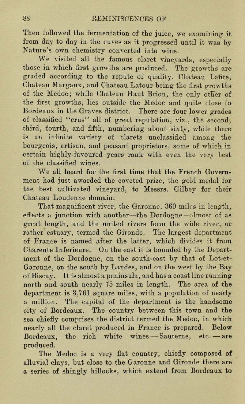 Then followed the fermentation of the juice, we examining it from day to day in the cuves as it progressed until it was by Nature’s own chemistry converted into wine. We visited all the famous claret vineyards, especially those in which first growths are produced. The growths are graded according to the repute of quality. Chateau Lafite, Chateau Margaux, and Chateau Latour being the first growths of the Medoc; while Chateau Haut Brion, the only otKer of the first growths, lies outside the Medoc and quite close to Bordeaux in the Graves district. There are four lower grades of classified “crus” all of great reputation, viz., the second, third, fourth, and fifth, numbering about sixty, while there is an infinite variety of clarets unclassified among the bourgeois, artisan, and peasant proprietors, some of which in certain highly-favoured years rank with even the very best of the classified wines. We all heard for the first time that the French Govern- ment had just awarded the coveted prize, the gold medal for the best cultivated vineyard, to Messrs. Gilbey for their Chateau Loudenne domain. That magnificent river, the Garonne, 360 miles in length, efi'ects a junction with another—the Dordogne —almost of as great length, and the united rivers form the wide river, or rather estuary, termed the Gironde. The largest department of France is named after the latter, which divides it from Charente Inferieure. On the east it is bounded by the Depart- ment of the Dordogne, on the south-east by that of Lot-et- Garonne, on the south by Landes, and on the west by the Bay of Biscay. It is almost a peninsula, and has a coast line running north and south nearly 75 miles in length. The area of the department is 3,761 square miles, with a population of nearly a million. The capital of the department is the handsome city of Bordeaux. The country between this town and the sea chiefly comprises the district termed the Medoc, in which nearly all the claret produced in France is prepared. Below Bordeaux, the rich white wines — Sauterne, etc.—are produced. The Medoc is a very flat country, chiefly composed of alluvial clays, but close to the Garonne and Gironde there are a series of shingly hillocks, which extend from Bordeaux to
