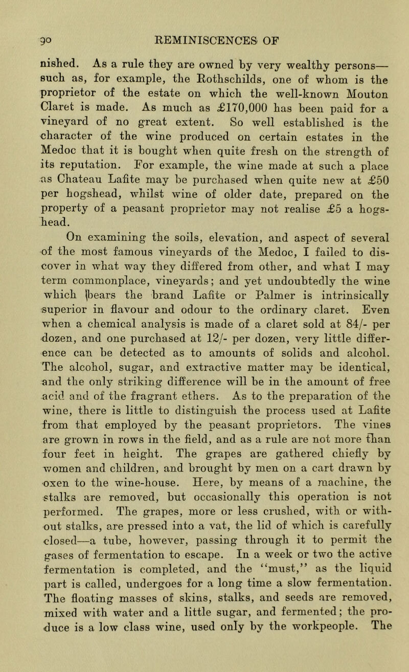 nished. As a rule they are owned by very wealthy persons— such as, for example, the Rothschilds, one of whom is the proprietor of the estate on which the well-known Mouton Claret is made. As much as £170,000 has been paid for a vineyard of no great extent. So well established is the character of the wine produced on certain estates in the Medoc that it is bought when quite fresh on the strength of its reputation. For example, the wine made at such a place as Chateau Lafite may be purchased when quite new at £50 per hogshead, whilst wine of older date, prepared on the property of a peasant proprietor may not realise £5 a hogs- head. On examining the soils, elevation, and aspect of several of the most famous vineyards of the Medoc, I failed to dis- cover in what way they differed from other, and what I may term commonplace, vineyards; and yet undoubtedly the wine which |bears the brand Lafite or Palmer is intrinsically superior in flavour and odour to the ordinary claret. Even when a chemical analysis is made of a claret sold at 84/- per dozen, and one purchased at 12/- per dozen, very little differ- ence can be detected as to amounts of solids and alcohol. The alcohol, sugar, and extractive matter may be identical, and the only striking difference will be in the amount of free acid and of the fragrant ethers. As to the preparation of the wine, there is little to distinguish the process used at Lafite from that emplojmd by the peasant proprietors. The vines are grown in rows in the field, and as a rule are not more than four feet in height. The grapes are gathered chiefly by women and children, and brought by men on a cart drawn by -oxen to the wine-house. Here, by means of a machine, the stalks are removed, but occasionally this operation is not performed. The grapes, more or less crushed, with or with- out stalks, are pressed into a vat, the lid of which is carefully closed—a tube, however, passing thi'ough it to permit the gases of fermentation to escape. In a week or two the active fermentation is completed, and the “must,” as the liquid part is called, undergoes for a long time a slow fermentation. The floating masses of skins, stalks, and seeds are removed, mixed with water and a little sugar, and fermented; the pro- duce is a low class wine, used only by the workpeople. The