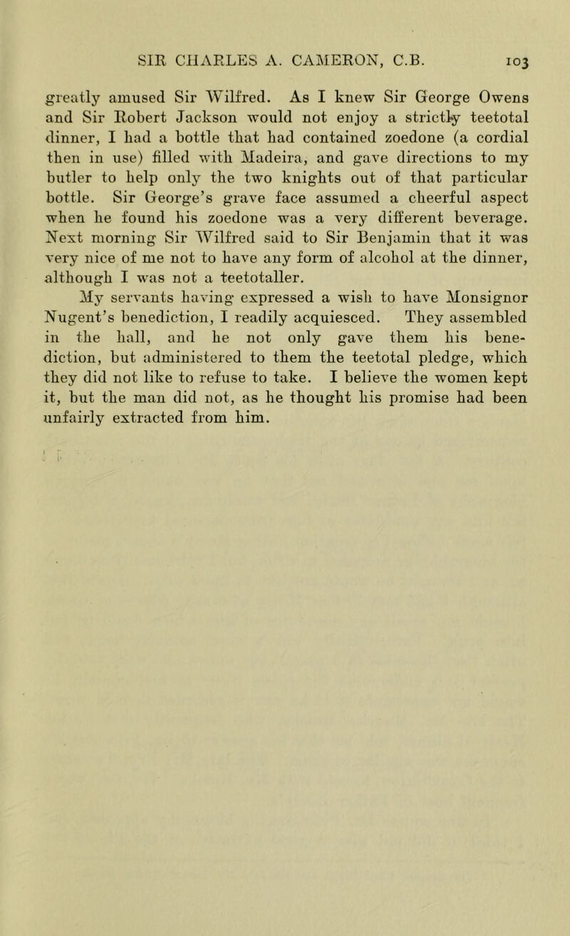 greatly amused Sir Wilfred. As I knew Sir George Owens and Sir Robert Jackson would not enjoy a strictly teetotal dinner, I bad a bottle tbat bad contained zoedone (a cordial then in use) filled with Madeira, and gave directions to my butler to kelp only the two knights out of that particular bottle. Sir George’s grave face assumed a cheerful aspect when he found his zoedone was a very different beverage. Next morning Sir Wilfred said to Sir Benjamin that it was very nice of me not to have any form of alcohol at the dinner, although I was not a teetotaller. My servants having expressed a wish to have Monsignor Nugent’s benediction, I readily acquiesced. They assembled in the hall, and he not only gave them his bene- diction, but administered to them the teetotal pledge, which they did not like to refuse to take. I believe the women kept it, but the man did not, as he thought his promise had been unfairly extracted from him.