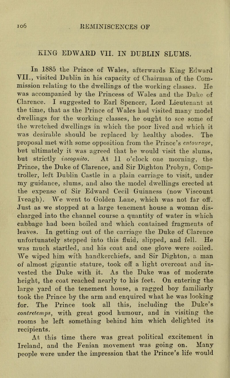 KING EDWARD VII. IN DUBLIN SLUMS. In 1885 tlie Prince of Wales, afterwards King Edward VII., visited Dublin in bis capacity of Chairman of the Com- mission relating to the dwellings of the working classes. He was accompanied by the Princess of AVales and the Duke of Clarence. I suggested to Earl Spencer, Lord Lieutenant at the time, that as the Prince of Wales had A’isited many model dwellings for the working classes, he ought to see some of the w’retched dwellings in which the poor lived and which it was desirable should be replaced by healthy abodes. The proposal met with some opposition from the Prince’s entourage^ but ultimately it was agreed that he would visit the slums, but strictly incognito. At 11 o’clock one morning, the Prince, the Duke of Clarence, and Sir Dighton Probyn, Comp- troller, left Dublin Castle in a plain carriage to visit, under my guidance, slums, and also the model dwellings erected at the expense of Sir Edward Cecil Guinness (now Viscount Iveagh). We went to Golden Lane, which was not far off. Just as we stopped at a large tenement house a woman dis- charged into the channel course a quantity of water in which cabbage had been boiled and which contained fragments of leaves. In getting out of the carriage the Duke of Clarence unfortunately stepped into this fluid, slipped, and fell. He was much startled, and his coat and one glove were soiled. We wiped him with handkerchiefs, and Sir Dighton, a man of almost gigantic stature, took off a light overcoat and in- vested the Duke with it. As the Duke was of moderate height, the coat reached nearly to his feet. On entering the large yard of the tenement house, a ragged boy familiarly took the Prince by the arm and enquired what he was looking for. The Prince took all this, including the Duke’s contrttemys, with great good humour, and in visiting the rooms he left something behind him which delighted its recipients. At tliis time there was great political excitement in Ireland, and the Fenian movement was going on. Many people were under the impression that the Pi'ince’s life would