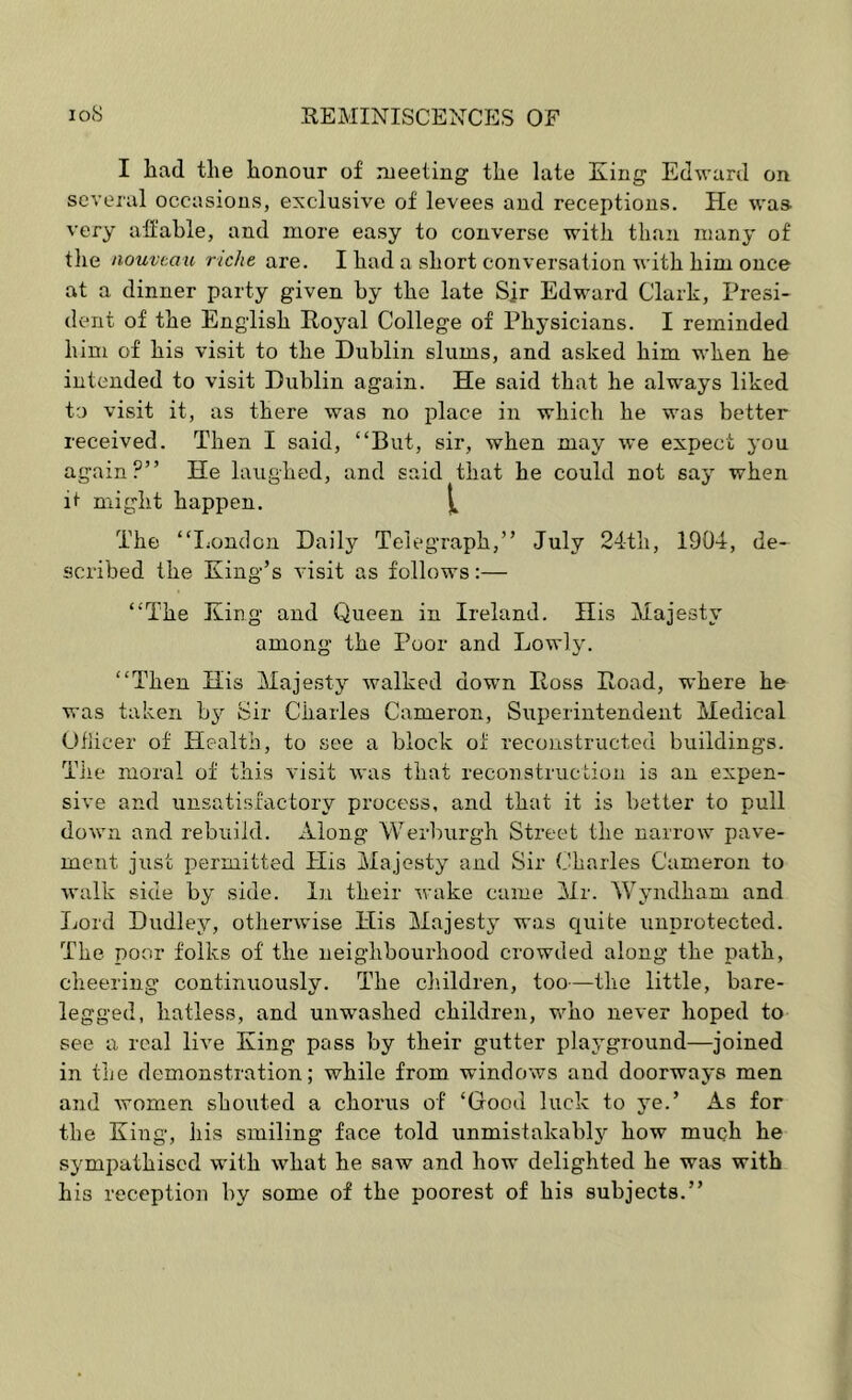 I liad the honour of meeting the late King Edward on several occasions, exclusive of levees and receptions. He was very aft’ahle, and more easy to converse with than many of the nouveau richt are. I had a short conversation with him once at a dinner party given by the late Sir Edward Clark, Presi- dent of the English Royal College of Physicians. I reminded him of his visit to the Dublin slums, and asked him when he intended to visit Dublin again. He said that he airways liked to visit it, as there was no place in which he was better received. Then I said, “But, sir, when may we expect you again?” He laughed, and said that he could not say when it might happen. The “I^ondon Daily Telegraph,” July 24th, 1904, de- scribed the King’s visit as follows;— “The King and Queen in Ireland. His Majesty among the Poor and Lowly. “Then His Majesty walked down Ross Road, where he was taken bj^ Sir Charles Cameron, Sxiperintendent Medical Oflicer of Health, to see a block of reconstructed buildings. Tile moral of this visit was that reconstruction is an expen- sive and unsatisfactory process, and that it is better to pull down and rebuild. Along Werburgh Street the narrow pave- ment just permitted His Majesty and Sir Charles Cameron to Avalk side by side. In their wake came Mr. Wyndham and liord Dudley, otherwise His Majesty was cjuite unprotected. The poor folks of the neighbourhood crowded along the path, cheering continuously. The children, too—the little, bare- legged, hatless, and unwashed children, v>mo never hoped to see a real live King pass by their gutter playground—joined in the demonstration; while from windows and doorways men and Avomen shouted a choi'us of ‘Good luck to jm.’ As for the King, his smiling face told unmistakably how much he sympathised with what he saw and how delighted he was with his reception by some of the poorest of his subjects.”