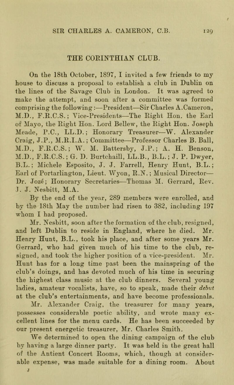 THE CORINTHIAN CLUB. On the 18th October, 1897, I invited a few friends to my house to discuss a proposal to establish a club in Dublin on the lines of the Savage Club in London. It was agreed to make the attempt, and soon after a committee was formed comprising the following:—President—Sir Charles A.Cameron, M.D., F.R.C.S.; Vice-Presidents—The Right Hon. the Earl of Mayo, the Right Hon. Lord Bellew, the Right Hon. Joseph Meade, P.C., LL.D.; Honorary Treasurer—W. Alexander Craig, J.P., M.R.I.A.; Committee—Professor Charles B. Ball, M.D., F.R.C.S.; W. M. Battersby, J.P.; A. H. Benson, M.D., F.R.C.S.; G. D. Burtchaill, LL.B., B.L.; J. P. Dwyer, B.L.; Michele Esposito, J. J. Farrell, Henry Hunt, B.L.; Earl of Portarlington, Lieut. Wyon, R.N.; Musical Director— Dr. Joze; Honorary Secretaries—Thomas M. Gerrard, Rev. J. J. Nesbitt, M.A. By the end of the year, 289 members were enrolled, and by the 18th May the number had risen to 382, including 197 whom I had proposed. Mr. Nesbitt, soon after the formation of the club, resigned, and left Dublin to reside in England, where he died. Mr. Henry Hunt, B.L., took his place, and after some years Mr. Gerrard, who had given much of his time to the club, re- signed, and took the higher position of a vice-president. Mr. Hunt has for a long time past been the mainspring of the club’s doings, and has devoted much of his time in securing the highest class music at the club dinners. Several young ladies, amateur vocalists, have, so to speak, made their dthut at the club’s entertainments, and have become professionals. Mr. Alexander Craig, the treasurer for many years, possesses considerable poetic ability, and wrote many ex- cellent lines for the menu cards. He has been succeeded by our present energetic treasurer, Mr. Charles Smith. We determined to open the dining campaign of the club by having a large dinner party. It was held in the great hall of the Antient Concert Rooms, which, though at consider- able expense, was made suitable for a dining room. About