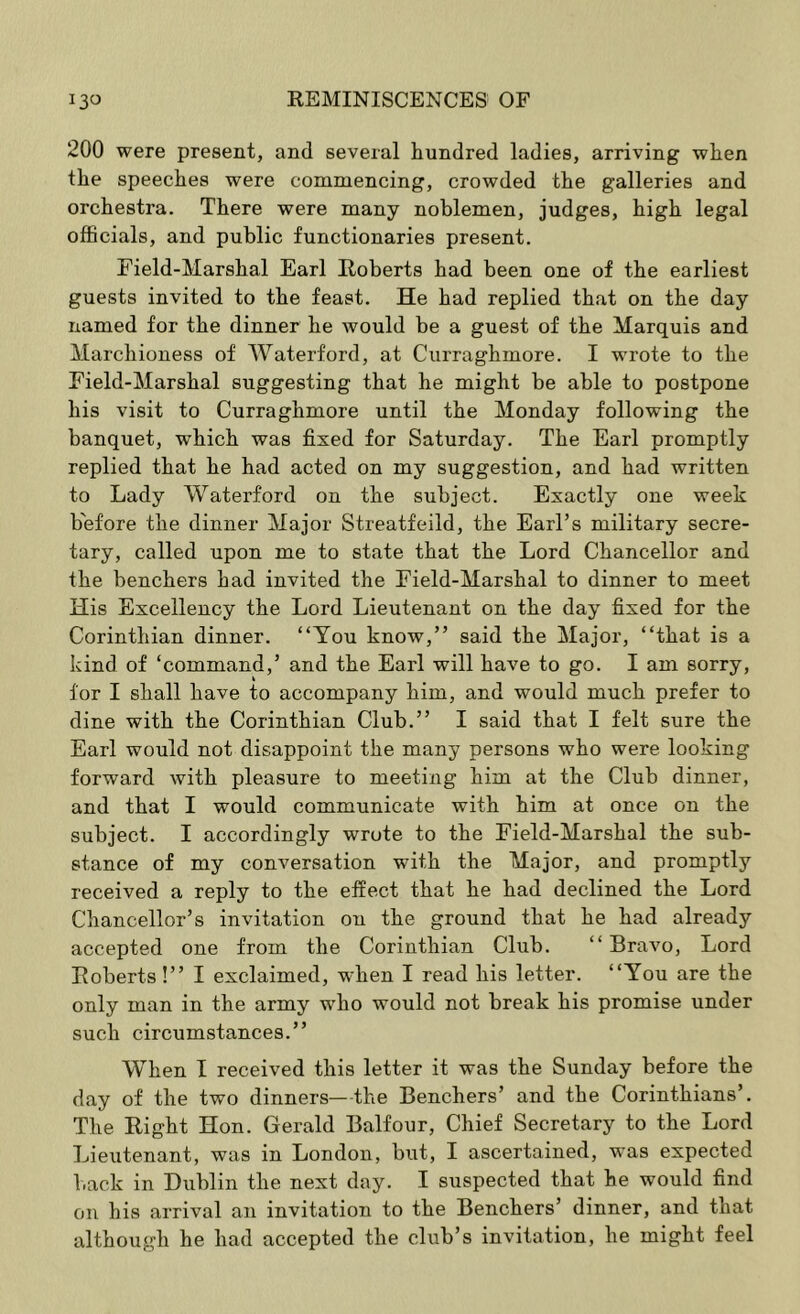 200 were present, and several hundred ladies, arriving when the speeches were commencing, crowded the galleries and orchestra. There were many noblemen, judges, high legal officials, and public functionaries present. Field-Marshal Earl Roberts had been one of the earliest guests invited to the feast. He had replied that on the day named for the dinner he would be a guest of the Marquis and Marchioness of Waterford, at Curraghmore. I wrote to the Field-Marshal suggesting that he might be able to postpone his visit to Curraghmore until the Monday following the banquet, which was fixed for Saturday. The Earl promptly replied that he had acted on my suggestion, and had written to Lady Waterford on the subject. Exactly one week before the dinner Major Streatfeild, the Earl’s military secre- tary, called upon me to state that the Lord Chancellor and the benchers had invited the Field-Marshal to dinner to meet His Excellency the Lord Lieutenant on the day fixed for the Corinthian dinner. “You know,” said the Major, “that is a kind of ‘command,’ and the Earl will have to go. I am sorry, for I shall have to accompany him, and would much prefer to dine with the Corinthian Club.” I said that I felt sure the Earl would not disappoint the many persons who were looking forward with pleasure to meeting him at the Club dinner, and that I would communicate with him at once on the subject. I accordingly wrote to the Field-Marshal the sub- stance of my conversation with the Major, and promptly received a reply to the effect that he had declined the Lord Chancellor’s invitation on the ground that he had already accepted one from the Corinthian Club. “Bravo, Lord Roberts!” I exclaimed, when I read his letter. “You are the only man in the army who would not break his promise under such circumstances.” When I received this letter it was the Sunday before the day of the two dinners—-the Benchers’ and the Corinthians’. The Right Hon. Gerald Balfour, Chief Secretary to the Lord Lieutenant, was in London, but, I ascertained, was expected back in Dublin the next day. I suspected that he would find on his arrival an invitation to the Benchers’ dinner, and that although he had accepted the club’s invitation, he might feel