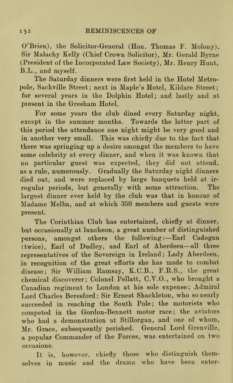 O’Brien), the Solicitor-General (Hon. Thomas F. Molony), Sir Malachy Kelly (Chief Crown Solicitor), Mr. Gerald Byrne (President of the Incorporated Law Society), Mr. Henry Hunt, B.L., and myself. The Saturday dinners were first held in the Hotel Metro- pole, Sackville Street; next in Maple’s Hotel, Kildare Street; for several years in the Dolphin Hotel; and lastly and at present in the Gresham Hotel. For some years the club dined every Saturday night, except in the summer months. Towards the latter part of this period the attendance one night might be very good and in another very small. This was chiefly due to the fact that there was springing up a desire amongst the members to have some celebrity at every dinner, and when it was known that no particular guest was expected, they did not attend, as a rule, numerously. Gradually the Saturday night dinners died out, and were replaced by large banquets held at ir- regular periods, but generally with some attraction. The largest dinner ever held by the club was that in honour of Madame Melba, and at which 350 members and guests were present. The Corinthian Club has entertained, chiefly at dinner, but occasionally at luncheon, a great number of distinguished persons, amongst others the following:—Earl Cadogan (twice), Earl of Dudley, and Earl of Aberdeen—all three representatives of the Sovereign in Ireland; Lady Aberdeen, in recognition of the great efforts she has made to combat disease; Sir William Ramsay, K.C.B., F.R.S., the great chemical discoverer; Colonel Pellatt, C.V.O., who brought a Canadian regiment to London at his sole expense; Admiral Lord Charles Beresford; Sir Ernest Shackleton, who so nearly succeeded in reaching the South Pole; the motorists who competed in the Gordon-Bennett motor race; the aviators who had a demonstration at Stillorgan, and one of whom, Mr. Grace, subsequently perished. General Lord Grenville, a popular Commander of the Forces, was entertained on two occasions. It is, however, chiefly those who distinguish them- selves in music and the drama who have been enter-