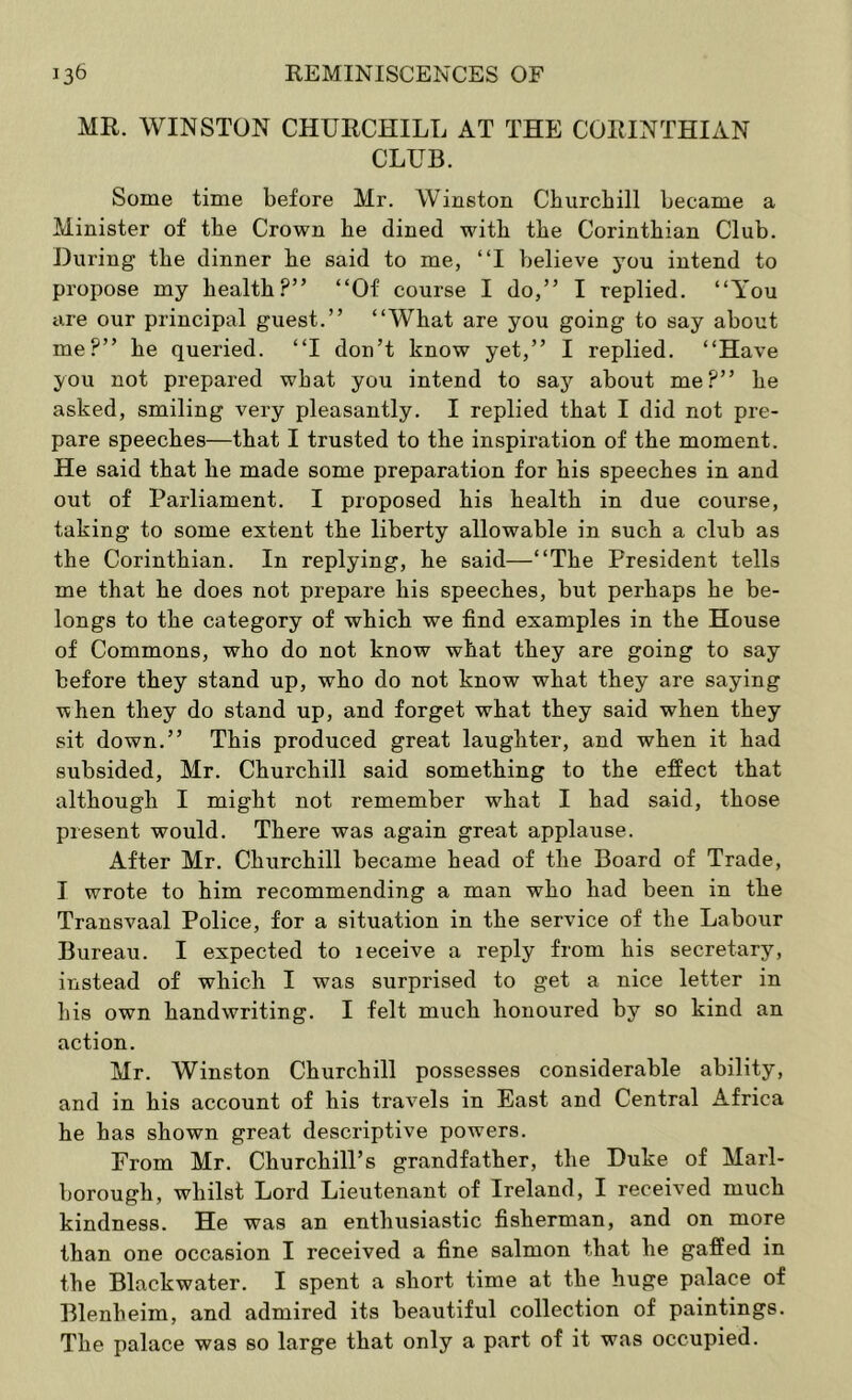 MR. WINSTON CHURCHILL AT THE CORINTHIAN CLUB. Some time before Mr. Winston Churchill became a Minister of the Crown he dined with the Corinthian Club. During the dinner he said to me, “I believe jon intend to propose my health?” “Of course I do,” I replied. “You are our principal guest.” “What are you going to say about me?” he queried. “I don’t know yet,” I replied. “Have you not prepared what you intend to say about me?” he asked, smiling very pleasantly. I replied that I did not pre- pare speeches—that I trusted to the inspiration of the moment. He said that he made some preparation for his speeches in and out of Parliament. I proposed his health in due course, taking to some extent the liberty allowable in such a club as the Corinthian. In replying, he said—“The President tells me that he does not prepare his speeches, but perhaps he be- longs to the category of which we find examples in the House of Commons, who do not know what they are going to say before they stand up, who do not know what they are saying when they do stand up, and forget what they said when they sit down.” This produced great laughter, and when it had subsided, Mr. Churchill said something to the effect that although I might not remember what I had said, those present would. There was again great applause. After Mr. Churchill became head of the Board of Trade, I wrote to him recommending a man who had been in the Transvaal Police, for a situation in the service of the Labour Bureau. I expected to leceive a reply from his secretary, instead of which I was surprised to get a nice letter in his own handwriting. I felt much honoured by so kind an action. Mr. Winston Churchill possesses considerable ability, and in his account of his travels in East and Central Africa he has shown great descriptive powers. From Mr. Churchill’s grandfather, the Duke of Marl- borough, whilst Lord Lieutenant of Ireland, I received much kindness. He was an enthusiastic fisherman, and on more than one occasion I received a fine salmon that he gaffed in the Blackwater. I spent a short time at the huge palace of Blenheim, and admired its beautiful collection of paintings. The palace was so large that only a part of it was occupied.