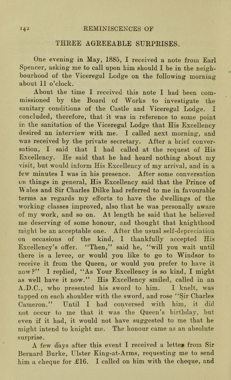 THREE AGREEABLE SURPRISES. One evening in May, 1885, I received a note from Earl Spencer, asking me to call upon kirn should I be in the neigh- bourhood of the Viceregal Lodge on the following morning about 11 o’clock. About the time I received this note I had been com- missioned by the Board of Works to investigate the sanitary conditions of the Castle and Viceregal Lodge. I concluded, therefore, that it was in reference to some point in the sanitation of the Viceregal Lodge that His Excellency desired an interview with me. I called next morning, and was received by the private secretary. After a brief conver- sation, I said that I had called at the request of His Excellency. He said that he had heard nothing about my visit, but would inform His Excellency of my arrival, and in a few minutes I was in his presence. After some conversation on things in general. His Excellency said that the Prince of Vi ales and Sir Charles Dilke had referred to me in favourable terms as regards my efforts to have the dwellings of the working classes improved, also that he was personally aware of my work, and so on. At length he said that he believed me deserving of some honour, and thought that knighthood might be an acceptable one. After the usual self-depreciation on occasions of the kind, I thankfully accepted His Excellency’s offer. “Then,” said he, “will you wait until there is a levee, or would you like to go to Windsor to receive it from the Queen, or would you prefer to have it now?” I replied, “As Your Excellency is so kind, I might as well have it now.” His Excellency smiled, called in an A.D.C., who presented his sword to him. I knelt, was tapped on each shoulder with the sword, and rose “Sir Charles Cameron.” Until I had conversed with him, it did not occur to me that it was the Queen’s birthday, but even if it had, it would not have suggested to me that he might intend to knight me. The honour came as an absolute surprise. A few days after this event I received a letter from Sir Bernard Burke, Ulster King-at-Arms, requesting me to send him a cheque for £16. I called on him with the cheque, and